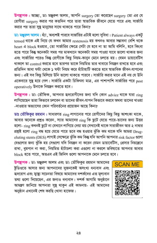 24
Dc¯’vcK : Av”Qv, Wv: gÄyiæj Avjg, Avcwb surgery †Zv K‡i‡Qb surgery †Zv Gi †h
†ivMxiv surgery Kivi ci KZw`b c‡i Zviv ¯^vfvweK Rxe‡b †h‡Z cv‡i Ges mvR©vwi
Kivi ci Zviv my¯’ gvby‡li mv‡_ _vK‡Z cv‡i wKbv?
Wv: gÄyiæj Avjg : nu¨v, Ae¨kB cvi‡e mvRv©wii GUvB n‡jv myweav| Patient always GKUz
tensed _v‡K GB wb‡q †h KLb Avgvi restenosis nq KLbI Avevi m¤¢vebv †ewk _‡K
heart G block nIqvi, †Zv mvR©vwii †ÿ‡Î †mUv †h n‡e bv Zv Avwg ewjwb, n‡e wKsev
n‡Z cv‡i wKš‘ A‡bKUv mgq ci gvSLv‡b A‡bKUv mgq cvIqv hv‡e fv‡jv _vKvi Rb¨
Ges mvR©vwii c‡iI wKš‘ †ivMx‡K wKQz wbqg-Kvbyb †g‡b Pj‡Z nq| †hgb Wvqv‡ewUm
_vK‡j Zv control Ki‡Z n‡e Zvici Zv‡K wbqwgZ Zvi Lvev‡i wbqš¿b ivL‡Z n‡e Ges
cÖwZw`b Avav N›Uv †_‡K 1 N›Uv wbqg K‡i nuvUvnvwU Ki‡Z n‡e ¯^vfvweK Rxeb-hvc‡bi
Rb¨| GB me wKQz wgwj‡q Dwb fv‡jv _vK‡Z cvi‡e| mvR©vwi Kivi gv‡b GB bq †h Dwb
G‡Kev‡i my¯’ n‡q †Mj| mvR©vwi GKUv wPwKrmv gvÎ, Gi cvkvcvwk mvR©vwii c‡i post
operatively Dbv‡K wbqš¿b Ki‡Z n‡e|
Dc¯’vcK : Wv: †ZŠwdK, Avcbvi ü`‡ivMx‡`i Rb¨ hw` †Kvb advice _v‡K hviv ring
jvwM‡q‡Qb Zviv wKfv‡e Pj‡eb ev Zv‡`i Rxeb-hvcb wKfv‡e Ki‡e A_ev Zv‡`i LvIqv
-`vIqvi Af¨v‡mi †Kvb cwieZ©‡bi cÖ‡qvRb Av‡Q wKbv?
Wvt †ZŠwdKzi ingvb : mvaviYZ ring jvMv‡bvi c‡i †ivMx‡`i wKQz wKQz AvksKv _v‡K,
Avevi A‡b‡K cÖkœI K‡ib, m¨vi Avgv‡`i ring wK Qz‡U †h‡Z cv‡i-Zv‡`i Rb¨ DËi
n‡jv- ring KLbB Qz‡U bv †hLv‡b jvwM‡q †`qv nq †mLv‡bB _v‡K mvivRxeb Avi 2 bv¤^vi
cÖkœB n‡jv ring eÜ n‡q †h‡Z cv‡i Z‡e eÜ nIqvi SzuwK Kg _v‡K hw` Avgiv Drug-
eluting stents (DES) jvMvB †m‡ÿ‡Î SzuwK Kg wKš‘ hw` Avcwb Avcbvi risk factor ¸‡jv
†h¸‡jvi Rb¨ SzuwK nq †m¸‡jv hw` wbqš¿b bv K‡ib †hgb Wvqv‡ewUm, †cÖmvi wbq‡š¿‡b
ivLv, aygcvb bv Kiv, wbqwgZ nuvUvPjv Kiv G¸‡jv bv Ki‡j fwel¨‡Z Avcbvi Avevi
block n‡Z cv‡i, AZGe GB wRwbm ¸‡jv Avcbv‡K †g‡b Pj‡Z n‡e|
Dc¯’vcK : Wv: gÄyiæj Avjg Ges Wv: †ZŠwdKzi ingvb Avgv‡`i
ózwWI‡Z Avmvi Rb¨ Avcbv‡`i `yRb‡KB AmsL¨ ab¨ev` Ges
ü`‡ivM Ges m&¦v¯’¨ m‡PbZv wel‡q Avgv‡`i `kK©‡`i GZ g~j¨evb
Z_¨ ¸‡jv w`‡q‡Qb, Gi Rb¨I ab¨ev`| `kK© AvMvwg Abyôv‡b
Avgš¿Y Rvwb‡q Avcbviv my¯’ _vKzb GB Kvgbvq- GB Avgv‡`i
Abyôvb GLv‡bB †kl KiwQ †Lv`v nv‡dR|
 