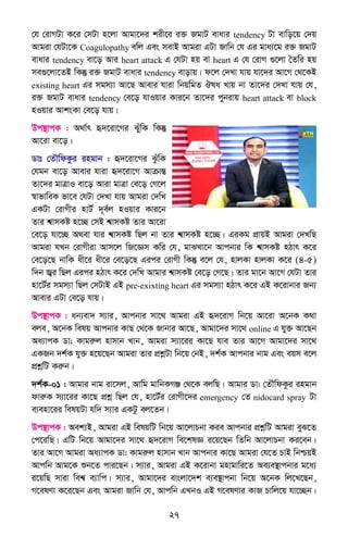 27
†h †ivMUv K‡i †mUv n‡jv Avgv‡`i kix‡i i³ RgvU evavi tendency Uv evwo‡q †`q
Avgiv †hUv‡K Coagulopathy ewj Ges mevB Avgiv GUv Rvwb †h Gi gva¨‡g i³ RgvU
evavi tendency ev‡o Avi heart attack G †hUv nq ev heart G †h †ivM ¸‡jv ˆZwi nq
me¸‡jv‡ZB wKš‘ i³ RgvU evavi tendency evovq| d‡j †`Lv hvq hv‡`i Av‡M †_‡KB
existing heart Gi mgm¨v Av‡Q Avevi hviv wbqwgZ Jla Lvq bv Zv‡`i †`Lv hvq †h,
i³ RgvU evavi tendency †e‡o hvIqvi Kvi‡b Zv‡`i cybivq heart attack ev block
nIqvi AvksKv †e‡o hvq|
Dc¯’vcK : A_v©r ü`‡iv‡Mi SuywK wKš‘
Av‡iv ev‡o|
Wvt †ZŠwdKzi ingvb : ü`‡iv‡Mi SzuwK
†hgb ev‡o Avevi hviv ü`‡iv‡M AvµvšÍ
Zv‡`i gvÎvI ev‡o Aviv gvÎv †e‡o †M‡j
¯^vfvweK fv‡e †hUv †`Lv hvq Avgiv †`wL
GKUv †ivMxi nvU© `~e©j nIqvi Kvi‡b
Zvi k^vmKó n‡”Q †mB k^vmKó Zvi Av‡iv
†e‡o hv‡”Q A_ev hvi k^vmKó wQj bv Zvi k^vmKó n‡”Q| GiKg cÖvqB Avgiv †`LwQ
Avgiv hLb †ivMxiv Avm‡j wR‡Ám Kwi †h, gvSLv‡b Avcbvi wK k^vmKó nVvr K‡i
†e‡o‡Q bvwK ax‡i ax‡i †e‡o‡Q Gici †ivMx wKš‘ e‡j †h, nvjKv nvjKv K‡i (4-5)
w`b R¦i wQj Gici nVvr K‡i †`wL Avgvi k^vmKó †e‡o †M‡Q| Zvi gv‡b Av‡M †hUv Zvi
nv‡U©i mgm¨v wQj †mUvB GB pre-exixting heart Gi mgm¨v nVvr K‡i GB K‡ivbvi Rb¨
Avevi GUv †e‡o hvq|
Dc¯’vcK : ab¨ev` m¨vi, Avcbvi mv‡_ Avgiv GB ü`‡ivM wb‡q Av‡iv A‡bK K_v
eje, A‡bK welq Avcbvi KvQ †_‡K Rvbvi Av‡Q, Avgv‡`i mv‡_ online G hy³ Av‡Qb
Aa¨vcK Wv; Kvgiæj nvmvb Lvb, Avgiv m¨v‡ii Kv‡Q hve Zvi Av‡M Avgv‡`i mv‡_
GKRb `k©K hy³ n‡q‡Qb Avgiv Zvi cÖkœUv wb‡q †bB, `k©K Avcbvi bvg Ges eqm e‡j
cÖkœwU Kiæb|
`k©K-01 : Avgvi bvg iv‡mj, Avwg gvwbKMÄ †_‡K ejwQ| Avgvi Wv: †ZŠwdKzi ingvb
dviæK m¨v‡ii Kv‡Q cÖkœ wQj †h, nv‡U©i †ivMx‡`i emergency †Z nidocard spray Uv
e¨env‡ii welqUv hw` m¨vi GKUz ej‡Zb|
Dc¯’vcK : Aek¨B, Avgiv GB welqwU wb‡q Av‡jvPbv Kie Avcbvi cÖkœwU Avgiv eyS‡Z
†c‡iwQ| GwU wb‡q Avgv‡`i mv‡_ ü`‡ivM we‡klÁ i‡q‡Qb wZwb Av‡jvPbv Ki‡eb|
Zvi Av‡M Avgiv Aa¨vcK Wv: Kvgiæj nvmvb Lvb Avcbvi Kv‡Q Avgiv †h‡Z PvB wbðqB
Avcwb Avg‡K ïb‡Z cvi‡Qb| m¨vi, Avgiv GB K‡ivbv gnvgvwi‡Z Ae¨e¯’vcbvi g‡a¨
i‡qwQ mviv wek^ e¨vwc| m¨vi, Avgv‡`i evsjv‡`k e¨e¯’vcbv wb‡q A‡bK wj‡L‡Qb,
M‡elYv K‡i‡Qb Ges Avgiv Rvwb †h, Avcwb GLbI GB M‡elYvi KvR Pvwj‡q hv‡”Qb|
 
