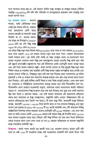 28
m¨vi Avcbvi Kv‡Q cÖkœ †h, GB K‡ivbv Kvwjb ¯^v¯’¨ e¨e¯’vi †h Ae¯’vq i‡q‡Q †mwU‡K
KZUzKz remodeling hw` ewj hw` cwieZ©b ev gvb‡bœvq‡bi cÖ‡qvRb e‡j KZUzKz g‡b
K‡ib Avcwb m¨vi|
Wvt Kvgiæj nvmvb : ab¨ev`
kv‡n`, Avwg †ZŠwd‡Ki mv‡_
GKUz hy³ Ki‡Z PvB †h, ïaygvÎ
hviv ü`‡iv‡Mi †ivMx Av‡Q
Zv‡`i †ÿ‡ÎB †h mgm¨vUv n‡”Q
welqUv Zv bv| Zv‡`i mgm¨v
†Zv n‡”Q Gi Dc‡`ªve Cytokine
storm †hUv nq GUv wKš‘ mg¯Í
organ †K effect K‡i but heart
Gi †ÿ‡Î wKš‘ bZzb K‡i we‡kl K‡i percarditis n‡Z cv‡i ev bvbv ai‡bi myocarditis
n‡Z cv‡i G¸‡jv virus Gi Kvi‡b Avevi bZzb K‡i n‡Z cv‡i| †mRb¨ Avgv‡`i‡K
mZK© _vK‡Z n‡e| †Zv Avwg †hUv ejwQ †h ¯^v¯’¨ e¨e¯’vi a‡ib †h,evsjv‡`‡k hLb
Avgiv msµgb †`Ljvg ZLb wKš‘ †ek Ae¨e¯’vcbv Avgiv †`‡LwQ wKš‘ Avwg g‡b Kwi
GB g~û‡Z© cÖavbgš¿xi n¯Í‡ÿ‡ci c‡i GB wPwKrmvi GKUv †gvUvgywU fv‡jv e¨e¯’v Av‡Q
Ges GUv wb‡q Avgiv eZ©gv‡b mš‘ó| Kvib Avcwb †`‡Lb †h wek¦ Ry‡oB wKš‘ bZzb K‡i
wkw_j mg‡q †h mZK©Zv Kiv n‡qwQj †mwU wKš‘ Avgiv ev¯Í‡e iæcvšÍwiZ n‡Z †`LwQ Ges
Avgiv †`L‡Z cvw”Q †h, wek^Ry‡o bZzb †XD ïiæ n‡q wM‡q‡Q †hgb MZKvj‡K 24 N›Uvq
hy³iv‡ó 2 jÿ 17 nvRvi Rb K‡ivbvq AvµvšÍ n‡q‡Q Ges cÖvq †`o jv‡Li g‡Zv msL¨v
gviv wM‡q‡Q| GUv LyeB `~we©ln GKwU welq hv mviv we‡k^ †e‡oB P‡j‡Q| GLb K_v n‡jv
†h, Avgv‡`i G cwiw¯’wZ‡Z evsjv‡`k‡K †h‡nZz Avgiv g‡b Kwi kxZKvjxb †`k bq,
kxZKvjxb †`‡k †hfv‡e msµgbUv evo‡e, Avgv‡`i aviYv evsjv‡`‡k AZUv cwigv‡b
evo‡e bv| evsjv‡`‡kI wKš‘ msµgb evov ïiæ n‡q wM‡q‡Q Ges gyZ…¨ nvi GKUv RvqMvq
w¯’i n‡q Av‡Q I IVvbvgv Ki‡Q| †Zv †mB Kvi‡b Avgv‡`i GB K‡ivbv‡K cÖwZ‡iva
Kivi Rb¨ Avgv‡`i †h ¯^v¯’¨ e¨e¯’vcbvi, ¯^v¯’¨wewa A_©vr GLv‡b cwi®‹vifv‡e ewj †h
K‡ivbv cªwZ‡iv‡ai Rb¨ wZbUv c_ Av‡Q 1 wU n‡jv ¯^v¯’¨ wewa, Av‡iKwU n‡”Q wPwKrmv
e¨e¯’v, A‡iKwU vaccine| vaccine wb‡q Avcwb Rv‡b †h MZ †mvgevi wek^Ry‡o GK bZzb
msev` †ei n‡q‡Q †h pfizer Gi vaccine wU 90 fvMB Kvh©Kix Ges GwU Avgv‡`i wewfbœ
AvšÍ©RvwZK we‡klÁ e„›`iv i‡q‡Qb ZvivI †gvUvgywU GwU accept K‡i‡Qb| †Zv GLb K_v
n‡jv †h Avwg GLv‡b GKwU confession Ki‡Z PvB Avgiv wKš‘ GB w`bwUi g‡a¨ vaccine
K‡e Avm‡e gvby‡li Kv‡Q K‡e †cuŠQ‡e GwU wKš‘ wbwðZ bq Avi Ab¨ w`‡K wPwKrmvi
†ÿ‡Î hvIqvi Av‡M GLb †`Lv †M‡Q †h MZ 10 eQ‡ii AwfÁZvq †h Avm‡j ¯^v¯’¨wewa
n‡”Q mePvB‡Z Kvh©Kix cš’v|
Dc¯’vcK : A_v©r cvjb KivUv Lye Riæix m¨vi (Wv: Kvgiæj nvmvb) Avgiv †hwU ewj
m¨vi †h †hB virus wU msµwgZ n‡”Q †mB msµg‡bi †mKjwU hw` †f‡½ w`‡Z cvwi
 