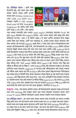 31
Wvt †ZŠwdKzi ingvb : LyeB mgq
Dc‡hvMx cÖkœ, GUv Kvib †Kb ejwQ
Avgiv A‡bK †ÿ‡Î †ivMx †`LwQ
hv‡`i n‡jv D-Dimer, ferritin level,
CRP, LDH, even SGPT level -
me¸‡jv evowZ I CBC complete
blood count Gi g‡a¨ Neutrophils,
lymphocytes Gi †iwkI †hUv Av‡Q
†mUv mv‡o 3 Gi †ewk| GUv nIqvi
ciI Avgiv †`L‡ZwQ †Kvb Kvi‡b report negative Avm‡Z‡Q A‡b‡Ki (2-3) evi
K‡i report Ki‡Z‡Q ZvI negative Avm‡Q| GLb GLv‡b mgm¨v †hUv n‡”Q †mUv n‡jv
wPwKrmvi e¨vcv‡i| GLb 2 Uv wRwbm n‡”Q 1 Uv n‡jv †ivMxi Wv³v‡ii Dci Av¯’vi
GKUv welq P‡j Avm‡Q, †ivMx g‡b Ki‡Z‡Q †h, Wv³vi mv‡ne Avgvi K‡ivbvi K_v
ejj Zvn‡j GB e¨vcv‡i diagnosis n‡”Q wKbv 2 bv¤^vi n‡jv GB †h Bb‡RKk‡bi K_v
ej‡Qb GB Bb‡RKkbUv GKUz `vwg, Avi Bb‡RKbUv †Zv GKUz invasive wRwbm GUv‡Zv
Avgv‡K wKQzUv nvjKv n‡jI hw` e¨_v jv‡M d‡j ZLb †ivMxi GKUz confusion nq †h
Avwg Bb‡RKkb e¨envi Kie wKbv? †m‡ÿ‡Î Jla †bqvi Rb¨ GKUv Awbnv ˆZwi nq †Zv
negative †hUv Av‡Q RT-PCR Avgiv ewj †mUv wKš‘ negative wewfbœ Kvi‡b n‡Z cv‡i|
†`Lv †Mj (4-5) w`b R¦i nevi c‡i hw` Avwg Kwi Zvn‡jI wKš‘ negative n‡Z cv‡i|
†Kbbv ZLb Avm‡j kix‡ii g‡a¨ Rxevby K‡g †M‡Q ev †hLvb †_‡K Avwg wbw”Q †mLvbI
nqZ Rxevby bvB| gv‡b sample c×wZi Rb¨I report G fzj Avm‡Z cv‡i wKš‘ Zvi
kix‡i †h RxevYy †bB Zv wKš‘ bv| GLb D-Dimer wb‡q †hUv Av‡jvPbv n‡”Q †h GB †ÿ‡Î
†ivMx‡`i Kv‡Q Avgv‡`i suggestion †h Avcbvi †hB cixÿv¸‡jvi K_v Avgiv ejjvg
GB cixÿv ¸‡jv Kivi c‡i hw` D-Dimer †ewk _v‡K Zvn‡j wKš‘ Avcbv‡K wbwðZfv‡e
g‡b Ki‡Z n‡e †h welqwU wb‡q Avgiv Av‡jvPbv Ki‡Z wQjvg †h i³ RgvU †e‡a hvIqvi
tendency GUv wKš‘ A‡bK †ewk †e‡o hv‡e| Ges GLb †gvUvgywU wbðZ n‡q‡Qb Avgv‡`i
Wv: Kvgiæj nvmvb m¨vi †hUv ej‡jb †h kix‡i wewfbœ organ involve nq GLv‡b brain n‡Z
cv‡i, kidney n‡Z cv‡i, dzmdzm n‡Z cv‡i †ivM nIqvi mechanism wKš‘ same A_©vr me
RvqMv‡ZB i³ RgvU †e‡a hvq GUv †_‡K dzmdz‡m, wKWbx‡Z ev brain G|
Dc¯’vcK : m¨vi, GB ai‡bi †ivMxiv hv‡`i GB Bb‡RKkbUv cª‡qvRb n‡”Q nvmcvZv‡j
Zviv hLb discharge n‡q hv‡”Qb fv‡jv n‡q evmvq wdi‡Qb Zv‡`i‡K Avgiv ZLb
avaron ev vermox UvB‡ci Jla¸‡jv G¸‡jv Avm‡j KZw`b hver e¨envi Ki‡eb-
Wvt †ZŠwdKzi ingvb : Gi Kvib n‡jv Avgiv A‡bK mgq †`L‡ZwQ Gi Av‡MI †`‡LwQ
wKQz †ivMx †`Lv †Mj nvmcvZvj †_‡K evmvq hvIqvi ci (2-3) mßvn c‡i gviv †M‡Qb|
A‡bK mgq †`Lv hv‡”Q ïiæ‡Z Avgv‡`i †ivMx fv‡jv wQj Zv‡K discharge w`e Avwg (2-
3) mßvn c‡i ev Gi Av‡M †ivMx gviv hv‡”Q| Zvi gv‡b i³ RgvU evavi tendency †hUv
Av‡Q †mUv wKQzw`b ch©šÍ persist K‡i GLb GB Kvi‡b Avgiv Bb‡RKkb †`qvi c‡i (5-
 