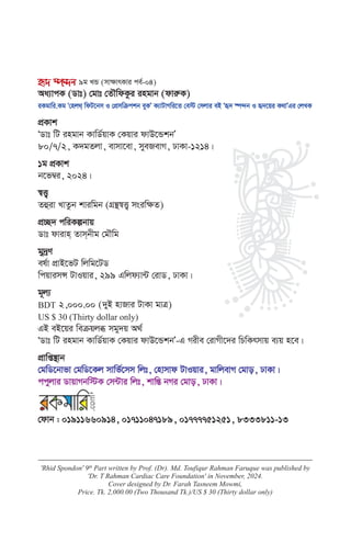 'Rhid Spondon' 9th
Part written by Prof. (Dr). Md. Toufiqur Rahman Faruque was published by
'Dr. T Rahman Cardiac Care Foundation' in November, 2024.
Cover designed by Dr. Farah Tasneem Mowmi,
Price. Tk. 2,000.00 (Two Thousand Tk.)/US $ 30 (Thirty dollar only)
ü` ¯ú›`b 9g LÛ (mv¶vrKvi ce©-04)
Aa¨vcK (Wvt) †gvt †ZŠwdKzi ingvb (dviæK)
iKgvwi.Kg Ô†nj_& wdU‡bm I †cÖmwµckb eyKÕ K¨vUvMwi‡Z †e÷ †mjvi eB Ôü` ¯ú›`b I ü`‡qi K_vÕGi †jLK
cÖKvk
ÔWvt wU ingvb KvwW©qvK †Kqvi dvD‡ÛkbÕ
80/7/2, K`gZjv, evmv‡ev, myeRevM, XvKv-1214|
1g cÖKvk
b‡f¤^i, 2024|
¯^Ë¡
Zûiv LvZzb kviwgb (MÖš’¯^Ë¡ msiw¶Z)
cÖ”Q` cwiKíbvq
Wvt dvivn& Zvm&bxg †gŠwg
gy`ªY
el©v cÖvB‡fU wjwg‡UW
wcqvimÝ UvIqvi, 299 Gwjd¨v›U †ivW, XvKv|
g~j¨
BDT 2,000.00 (`yB nvRvi UvKv gvÎ)
US $ 30 (Thirty dollar only)
GB eB‡qi weµqjä mgy`q A_©
ÔWvt wU ingvb KvwW©qvK †Kqvi dvD‡ÛkbÕ-G Mixe †ivMx‡`i wPwKrmvq e¨q n‡e|
cÖvwß¯’vb
†gwW‡bvfv †gwW‡Kj mvwf©‡mm wjt, †nvmvd UvIqvi, gvwjevM †gvo, XvKv|
ccyjvi WvqvMbw÷K †m›Uvi wjt, kvwšÍ bMi †gvo, XvKv|
†dvb : 01911660914, 01711047189, 01777751251, 8333811-13
 