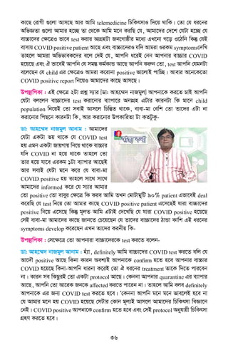 36
Kv‡Q †ivMx ¸‡jv Avm‡Q Avi Avwg telemedicine wPwKrmvI w`‡q _vwK| †Zv †h ai‡bi
AwfÁZv ¸‡jv Avgvi n‡”Q Zv †_‡K Avwg g‡b KiwQ †h, Avgv‡`i †`‡k †hUv n‡”Q †h
ev”Pv‡`i †ÿ‡ÎI fv‡e test Kivi AvMÖnUv Rb‡Mvôxi g‡a¨ GL‡bv M‡o I‡Vwb wKš‘ †hB
evmvq COVID positive patient Av‡Q Ges ev”Pv‡`iI hw` Avgiv IiKg symptoms†`wL
Zvn‡j Avgiv AwffveK‡`i e‡j †`B †h, Avcwb a‡iB †bb Avcbvi ev”Pvi COVID
n‡q‡Q Ges H fv‡eB Avcwb †h mg¯Í Kg©KvÛ Av‡Q Avcwb Kiæb †Zv, test Avcwb †hgbUv
e‡j‡Qb †h child Gi †ÿ‡ÎI Avgiv K‡ivbv positive fv‡jvB cvw”Q| Avevi A‡b‡K‡Zv
COVID positive report wb‡qI Avgv‡`i Kv‡Q Avm‡Q|
Dc¯’vwcKv : GB †ÿ‡Î 2Uv cÖkœ m¨vi [Wv: Avn‡¤§` bvRgyj] Avcbv‡K Ki‡Z PvB Avcwb
†hUv ej‡jb ev”Pv‡`i test Kiv‡bvi e¨vcv‡i AbvMÖn GUvi KvibUv wK gv‡b child
population wb‡qB †Zv mevB Avm‡j wPwšÍZ _v‡K, evev-gv †ewk †Zv Zv‡`i GUv bv
Kiv‡bvi wcQ‡b KvibUv wK, Avi Kiv‡bvi DcKvwiZv Uv KZUzKz-
Wv: Avn‡¤§` bvRgyj Avbvg : Avgv‡`i
†hUv GKUv fq _v‡K †h COVID test
nq Ggb GKUv RvqMvq wb‡q _v‡K ev”Pvi
hw` COVID bv n‡q _v‡K Zvn‡j †Zv
Zvi n‡q hv‡e GiKg 1Uv e¨vcvi Av‡QB
Avi mevB †hUv g‡b K‡i †h evev-gv
COVID positive nq Zvn‡j mv‡_ mv‡_
Avgv‡`i informed K‡i †h m¨vi Avgvi
†Zv positive †Zv eveyi †ÿ‡Î wK Kie Avwg ZLb †gvUvgywU 90% patient Gfv‡eB deal
K‡iwQ †h test wb‡q †Zv Avgvi Kv‡Q COVID positive patient G‡m‡QB hviv ev”Pv‡`i
positive wb‡q G‡m‡Q wKš‘ g~jZ Avwg GUvB †`‡LwQ †h hviv COVID positive n‡q‡Q
†mB evev-gv Avgv‡`i Kv‡Q Rvb‡Z †P‡q‡Qb †h Zv‡`i ev”Pv‡`i VvÛv Kvwk GB ai‡bi
symptoms develop K‡i‡Qb GLb Zv‡`i Kibxq wK-
Dc¯’vwcKv : †m‡ÿ‡Î †Zv Avcbviv ev”Pv‡`i‡K test Ki‡Z e‡jb-
Wv: Avn‡¤§` bvRgyj Avbvg : nu¨v, definitely Avwg ev”Pv‡`i COVID test Ki‡Z ewj †h
Av‡`Š positive Av‡Q wKbv Kvib Aek¨B Avcbv‡K confirm n‡Z n‡e Avcbvi ev”Pvi
COVID n‡q‡Q wKbv-Avcwb avibv K‡iB †Zv H ai‡bi treatment Zv‡K w`‡Z cvi‡eb
bv| Kvib me wKQziB †Zv GKUv protocol Av‡Q| †Kbbv Avcbvi quarantine Gi e¨vcvi
Av‡Q, Avcwb †Zv Av‡iK Rb‡K affected Ki‡Z cv‡ib bv| Zvn‡j Avwg eje definitely
Avcbv‡K Gi Rb¨ COVID test Ki‡Z n‡e| Ô†Kbbv Avcwb g‡b g‡b fve‡jB n‡e bv
†h Avgvi g‡b nq COVID n‡q‡Q †mUvi †Kvb g~j¨B Avm‡j Avgv‡`i wPwKrmv weÁv‡b
†bB| COVID positive Avcbv‡K confirm n‡Z n‡e Ges †mB protocol Abyhvqx wPwKrmv
MÖnY Ki‡Z n‡e|
 