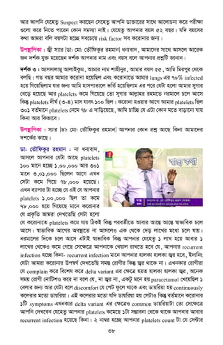 38
Avi Avcwb †h‡nZz Suspect Ki‡Qb †m‡nZz Avcwb Wv³v‡ii mv‡_ Av‡jvPbv K‡i cixÿv
¸‡jv K‡i wb‡Z cv‡ib †Kvb mgm¨v bvB| †h‡nZz Avcbvi eqm 52 eQi| hw` eq‡mi
K_v Avgiv ewj eqmUv n‡”Q me‡P‡q risk factor me K‡ivbvi Rb¨|
Dc¯’vwcKv : R¦x m¨vi [Wv: †gv: †ZŠwdKzi ingvb] ab¨ev`, Avgv‡`i mv‡_ Avm‡j Av‡iK
Rb `k©K hy³ n‡q‡Qb `k©K Avcbvi bvg Ges eqm e‡j Avcbvi cÖkœwU Rvbvb|
`k©K 3 : Avmmvjvgy AvjvBKzg, Avgvi bvg kvnxbyi, Avgvi eqm 55, Avwg wgicyi †_‡K
ejwQ| MZ eQi Avgvi K‡ivbv n‡qwQj Ges K‡ivbv‡Z Avgvi lungs Gi 70% infected
n‡q wM‡qwQjvg hvi Rb¨ Avwg nvmcvZv‡j fwZ© n‡qwQjvg Gi c‡i †hUv n‡jv Avgvi myMvi
†e‡o n‡q‡Q Avi platelets K‡g wM‡q‡Q †Zv myMvi Avjøvni ing‡Z bigv‡j P‡j Av‡m
wKš‘ platelets `xN© (3-4) gvm hver 100 wQj| K‡ivbv nIqvi Av‡M Avgvi platelets wQj
301 eZ©gv‡b platelets †b‡g 78 G `vwo‡q‡Q, Avwg Pvw”Q †h GUv †Kvb g‡Z evov‡bv hvq
wKbv Avi wKfv‡e|
Dc¯’vwcKv : m¨vi [Wv: †gv: †ZŠwdKzi ingvb] Avcbvi †Kvb cÖkœ Av‡Q wKbv Avgv‡`i
`k‡K©i Kv‡Q|
Wv: †ZŠwdKzi ingvb : bv ab¨ev`,
Avm‡j Avcbvi †hUv Av‡Q platelets
100 gv‡b n‡”Q 1,00,000 Avi 301
gv‡b 3,01,000 wQ‡jb Av‡M GLb
†mUv K‡g wM‡q 78,000 n‡q‡Q|
GLb e¨vcvi Uv n‡”Q †h GB †h Avcbvi
platelets 1,00,000 wQj Zv K‡g
78,000 n‡q wM‡q‡Q gv‡b K‡ivbvi
†h cÖK…wZ Avgiv †`L‡ZwQ †mUv n‡jv
†h K‡ivbv‡Z platelets K‡g hvq wVKB wKš‘ cieZ©x‡Z Avevi Av‡¯Í Av‡¯Í ¯^vfvweK P‡j
Av‡m| ¯^vfvweK Av‡Mi Ae¯’v‡Z bv Avm‡jI GK †_‡K †`o jv‡Li g‡a¨ P‡j hvq|
bigv‡ji w`‡K P‡j Av‡m GUvB ¯^vfvweK wKš‘ Avcbvi †h‡nZz 1 jvL n‡q Avevi 1
jv‡Li †_‡KI K‡g †M‡Q †m‡ÿ‡Î Avcbv‡K †Lqvj ivL‡Z n‡e †h, Avcbvi recurrent
infection n‡”Q wKbv- recurrent infection gv‡b Avcbvi nvjKv nvjKv R¦i n‡e, B`vwbs
†hUv Avgiv K‡ivbvi Dc¯^M© †`L‡ZwQ mg¯Í †ivMxi wKš‘ R¦i _v‡K bv| GLbKvi †ivMxiv
†h complain K‡i we‡kl K‡i delta variant Gi †ÿ‡Î nqZ nvjKv nvjKv R¦i, A‡bK
mgq †ivMx †bvwUkI K‡i bv e‡j †h, bv R¦i bv, GKUz g‡b nq paracetamol †L‡qwQj 1
†ejvi Rb¨ Avi †hUv e‡j discomfort †h †cU dz‡j _v‡K Ges Wvqwiqv nq continuously
K‡jivi g‡Zv Wvqwiqv| GB K‡jivi g‡Zv hw` Wvqwiqv nq †mUvI wKš‘ eZ©gv‡b K‡ivbvi
1wU symptoms GLbKvi delta variant Gi †ÿ‡ÎI common WvqwiqvUv †Zv †m‡ÿ‡Î
Avcwb †`L‡eb †h‡nZz Avcbvi platelets K‡g‡Q 1Uv m¤¢vebv †_‡K _v‡K Avcbvi Avevi
recurrent infection n‡q‡Q wKbv| 2 bv¤^i n‡”Q Avcbvi platelets count Uv †h †m›Uvi
 