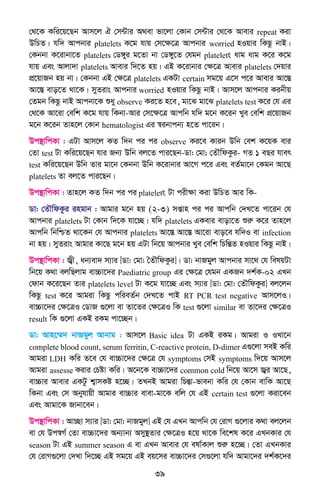 39
†_‡K Kwi‡q‡Qb Avm‡j H †m›Uvi A_ev fv‡jv †Kvb †m›Uvi †_‡K Avevi repeat Kiv
DwPZ| hw` Avcbvi platelets K‡g hvq †m‡ÿ‡Î Avcbvi worried nIqvi wKQz bvB|
†Kbbv K‡ivbv‡Z platelets †W½yi g‡Zv bv †W½y‡Z †hgb platelets avg avg K‡i K‡g
hvq Ges Avjv`v platelets Avevi w`‡Z nq| GB K‡ivbvi †ÿ‡Î Avevi platelets †`qvi
cÖ‡qvRb nq bv| †Kbbv GB †ÿ‡Î platelets GKUv certain mg‡q G‡m c‡i Avevi Av‡¯Í
Av‡¯Í evo‡Z _v‡K| myZivs Avcbvi worried nIqvi wKQz bvB| Avm‡j Avcbvi Kibxq
†Zgb wKQz bvB Avcbv‡K ïay observe Ki‡Z n‡e, gv‡S gv‡S platelets test K‡i †h Gi
†_‡K Av‡iv †ewk K‡g hvq wKbv-Avi †m‡ÿ‡Î Avcwb hw` g‡b K‡ib Lye †ewk cÖ‡qvRb
g‡b K‡ib Zvn‡j †Kvb hematologist Gi ¯^ibvcb¨ n‡Z cv‡ib|
Dc¯’vwcKv : GUv Avm‡j KZ w`b ci ci observe Ki‡e Kvib Dwb †ek K‡qK evi
†Zv test Uv Kwi‡q‡Qb hvi Rb¨ Dwb ej‡Z cvi‡Qb-Wv: †gv; †ZŠwdKzi- MZ 1 eQi hver
test Kwi‡q‡Qb Dwb Zvi gv‡b †Kbbv Dwb K‡ivbvi Av‡M c‡i Ges eZ©gv‡b †Kgb Av‡Q
platelets Zv ej‡Z cvi‡Qb|
Dc¯’vwcKv : Zvn‡j KZ w`b ci ci platelets Uv cixÿv Kiv DwPZ Avi wK-
Wv: †ZŠwdKzi ingvb : Avgvi g‡b nq (2-3) mßvn ci ci Avcwb †`L‡Z cv‡ib †h
Avcbvi platelets Uv †Kvb w`‡K hv‡”Q| hw` platelets GKevi evov‡Z ïiæ K‡i Zvn‡j
Avcwb wbwðZ _v‡Kb †h Avcbvi platelets Av‡¯Í Av‡¯Í Av‡iv evo‡e hw`I ev infection
bv nq| myZivs Avgvi Kv‡Q g‡b nq GUv wb‡q Avcbvi Lye †ewk wPwšÍZ nIqvi wKQz bvB|
Dc¯’vwcKv : R¦x, ab¨ev` m¨vi [Wv: †gv: ˆZŠwdKzi]| Wv: bvRgyj Avcbvi mv‡_ †h welqUv
wb‡q K_v ejwQjvg ev”Pv‡`i Paediatric group Gi †ÿ‡Î †hgb GKRb `k©K-02 GLb
†dvb K‡i‡Qb Zvi platelets level Uv K‡g hv‡”Q Ges m¨vi [Wv: †gv: †ZŠwdKzi] ej‡jb
wKQz test K‡i Avgiv wKQz cwieZ©b †`L‡Z cvB RT PCR test negative Avm‡jI|
ev”Pv‡`i †ÿ‡ÎI †WvR ¸‡jv ev Zv‡Zi †ÿ‡ÎI wK test ¸‡jv similar ev Zv‡`i †ÿ‡ÎI
result wK ¸‡jv GKB iKg cv‡”Qb|
Wv: Avn‡¤§` bvRgyj Avbvg : Avm‡j Basic idea Uv GKB iKg| Avgiv I ILv‡b
complete blood count, serum ferritin, C-reactive protein, D-dimer G¸‡jv meB Kwi
Avgiv LDH Kwi Z‡e †h ev”Pv‡`i †ÿ‡Î †h symptoms †mB symptoms w`‡q Avm‡j
Avgiv assesse Kivi †Póv Kwi| A‡b‡K ev”Pv‡`i common cold wb‡q Av‡m R¦i Av‡Q,
ev”Pvi Avevi GKUz k¦vmKó n‡”Q| ZLbB Avgiv wPšÍv-fvebv Kwi †h †Kvb evwK Av‡Q
wKbv Ges †m Abyhvqx Avgvi ev”Pvi evev-gv‡K ewj †h GB certain test ¸‡jv Kiv‡eb
Ges Avgv‡K Rvbv‡eb|
Dc¯’vwcKv : Av”Qv m¨vi [Wv: †gv: bvRgyj] GB †h GLb Avcwb †h †ivM ¸‡jvi K_v ej‡jb
ev †h Dc¯^M© †Zv ev”Pv‡`i Ab¨vb¨ Amy¯’Zvi †ÿ‡ÎI n‡q _v‡K we‡kl K‡i GLbKvi †h
season Uv GB summer season G ev GLb Avevi †h elv©Kvj ïiæ n‡”Q| †Zv GLbKvi
†h †ivM¸‡jv †`Lv w`‡”Q GB mg‡q GB eq‡mi ev”Pv‡`i †m¸‡jv hw` Avgv‡`i `k©K‡`i
 