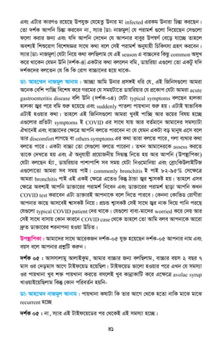 41
Ges GUvi KviYI i‡q‡Q Dchy³ †h‡nZz Dbvi gv infected GiKg Dbviv wPšÍv Ki‡Qb|
†Zv `k©K Avcwb wPšÍv Ki‡eb bv, m¨vi [Wv: bvRgyj] †h civgk© ¸‡jv w`‡q‡Qb †m¸‡jv
d‡jv Kivi Rb¨ Ges hw` Avcwb †`‡Lb †h Avcbvi eveyi Dc¯^M© †e‡o hv‡”Q Zvn‡j
Aek¨B wkï‡ivM we‡klÁi mv‡_ K_v e‡j †mB civgk© Abyhvqx wPwKrmv MÖnY Ki‡eb|
m¨vi [Wv: bvRgyj] †hUv wb‡q K_v ejwQjvg †h GB season G ev”P†`i wKQz common AmyL
K‡i _v‡Kb †hgb Dwb [`k©K-4] GKUvi K_v ej‡jb ewg, Wvqwiqv G¸‡jv †Zv GKUz hw`
`k©K‡`i ej‡Zb †h wK wK †ivM ev”Pv‡`i n‡q _v‡K-
Wv: Avn‡¤§` bvRgyj Avbvg : Av”Qv Avwg Dbvi cÖm½B awi †h, GB wRwbm¸‡jv Avgiv
A‡bK †ewk cvw”Q we‡kl K‡i Mi‡gi †h mgqUv‡Z Wvqwiqvi †h cÖ‡Kvc †hUv Avgiv acute
gastroenteritis disease ewj Dwb (`k©K-04) †hUv typical symptoms ej‡Qb nvjKv
nvjKv R¦i c‡i ewg ïiæ n‡q‡Q Ges suddenly cvZjv cvqLvbv ïiæ nq| GUvB ¯^vfvweK
GUvB nIqvi K_v| Zvn‡j GB wRwbm¸‡jv Avgiv LyeB cvw”Q Avi f‡qi welq n‡”Q
G¸‡jvi cÖwZUv symptoms B COVID Gi mv‡_ hvq Avi eZ©gv‡b Avgv‡`i mgm¨vUv
HLv‡bB Ges ev”Pv‡`i †ÿ‡Î Avcwb ej‡Z cvi‡eb bv †h †hgb GKUv eo gvbyl G‡m e‡j
Zvi discomfort jvM‡Q ev others symptoms Gi K_v Zviv ej‡Z cv‡i, Mjv e¨_vi K_v
ej‡Z cv‡i| GKUv ev”Pv †Zv †m¸‡jv ej‡Z cv‡ibv| ZLb Avgv‡`i‡K assess Ki‡Z
Zv‡K †`L‡Z nq Ges H Abyhvqx cÖ‡qvRbxq wmØvšÍ wb‡Z nq Avi Avcwb (Dc¯’vwcKv)
†hUv ej‡Qb nu¨v, Wvqwiqvi cvkvcvwk me mgq †hUv wbI‡gvwbqv Ges †eªvswKDjvBwUR
G¸‡jv‡Zv Avgiv me mgq cvB| commonly bronchitis B cvB 82-95% †m‡ÿ‡Î
Avgiv bronchitis cvB GB GKB †ÿ‡Î G‡ZI wKš‘ VvÛv R¦i k¦vmKó nq| Zvn‡j Gme
†ÿ‡Î Aek¨B Avcwb Wv³v‡ii civgk© wb‡eb Ges Wv³v‡ii civgk© Qvov Avcwb KLb
COVID test Kiv‡eb GUv Wv³viB Avcbv‡K e‡j w`‡Z cvi‡e| †Kbbv †KvwfW †ivMxiv
Avcbvi Kv‡Q Avm‡eB k^vmKó wb‡q| cÖPÛ k¦vmKó †mB mv‡_ R¦i bvK w`‡q cvwb ci‡Q
†h¸‡jv typical COVID patient †`i _v‡K| †h¸‡jv evev-gv‡`i worried K‡i †`q Avi
†mB mv‡_ evmvq †Kvb Kvi‡b COVID case †_‡K Zvn‡j †Zv Avwg eje Avcbv‡K Av‡iv
`ªæZ Wv³v‡ii kibvcb¨ nIqv DwPZ|
Dc¯’vwcKv : Avgv‡`i mv‡_ Av‡iKRb `k©K-05 hy³ n‡q‡Qb `k©K-05 Avcbvi bvg Ges
eqm e‡j Avcbvi cÖkœwU Kiæb|
`k©K 05 : Avmmvjvgy AvjvBKzg, Avgvi ev”Pvi Rb¨ ejwQjvg, ev”Pvi eqm 2 eQi 7
gvm Ii †`ogvm Av‡M UvBd‡qW n‡qwQj| UvBd‡qW fv‡jv nIqvi c‡i GLb †h mgm¨v
Ii cvqLvbv Lye k³ cvqLvbv Ki‡Z em‡jB Lye KvbœvKvwU K‡i G‡ÿ‡Î avolac syrup
LvIqvB‡qwQjvg wKš‘ †Kvb cwieZ©b nqwb-
Wv: Avn‡¤§` bvRgyj Avbvg : cvqLvbv KlvUv wK Zvi Av‡M †_‡K n‡Zv bvwK gv‡S gv‡S
recurrent n‡”Q
`k©K 05 : bv, m¨vi GB UvBd‡q‡Wi ci †_‡KB GB mgm¨v n‡”Q|
 