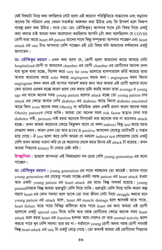 43
†hB welqUv wb‡q K_v ejwQjvg †mUv n‡jv GB K‡ivbv cwiw¯’wZ‡Z ev”Pv‡`i Ges eo‡`i
Kv‡`i wK cwigvb Ges †Kgb mZK©Zv Aej¤^b Kiv DwPZ Ges wK Dc¯^M© n‡j wKiæc
e¨e¯’v MÖnY Kiv DwPZ| m¨vi (Wv: †gv: †ZŠwdKzi) Avcbvi mv‡_ 1Uv welq wb‡q GKUy
K_v ej‡Z PvB Avgiv hLb Av‡jvPbv KiwQjvg Avcwb 1Uv K_v e‡jwQ‡jb †h COVID
†ivMx hviv Av‡Q heart Gi patient Zv‡`i mv‡_ wKQz m¤ú„³Zv Avcbvi cv‡”Qb Ges heart
attack Gi rate UvI Avcbviv †ewk cv‡”Qb GB 2Uv welq hw` Avgv‡`i `k©K‡`i GKUz
Rvbv‡Zb|
Wv: †ZŠwdKzi ingvb : GLb K_v n‡jv †h, †ivMx ¸‡jv Avgv‡`i Kv‡Q Avm‡Q †mUv
hospitalized †ivMx ev Avgv‡`i chamber Gi †ivMx chamber Gi †ivMx‡`i A‡bK †`Lv
hvq ey‡K e¨_v n‡”Q, we‡kl K‡i very far zone ¸‡jv‡Z nvmcvZv‡j fwZ© K‡i‡Q Zviv
Avevi Avgv‡`i Kv‡Q refer Ki‡Q angiogram Kivi Rb¨| angiogram Kie wKsev
angiogram KLb Kie GB e¨vcvi civgk© Kivi Rb¨ Avi Avgiv GB †ivMx ¸‡jvi g‡a¨
†Kb Zv‡`i GiKg n‡”Q Kvib ¸‡jv †ei Kivi †Póv KiwQ Kvib Zviv average G young
age Gi _v‡K A‡bK mgq young patient ¸‡jvi attack n‡”Q †Zv young patient †`i
attack Gi †ÿ‡Î Avevi †`wL diabetes Gi diabetes Av‡Q wKsev diabetes uncontrol
Av‡Q wKbv even A‡bK mgq Obesity ev AwZwi³ IRb GKwU cÖavb Kvib A‡bK mgq
Obesity patientI †c‡q _vwK| Avgiv †Zv A‡bK mgh risk factor QvovI †`Lv hvq
diabetes bvB, pressure bvB nqZ A‡b‡K wmMv‡iU Lvq A‡b‡K Lvq bv Zv‡`iI attack
n‡”Q| ZLb Avgiv K‡ivbvi †ÿ‡Î wKQzÿY Av‡M †h ejj indirect wKQz test Av‡Q nqZ
†m¸‡jv Kie| Kvib GLb †Zv Avi RTPCR positive Avm‡ebv †h‡nZz †gvUvgwU 2 mßvn
n‡q †M‡Q| H test ¸‡jv K‡i †`wL Avgiv †h bigvj indirect test †j‡f‡ji †P‡q GKUz
†ewk ZLb Avgiv avibv Kwi †h †n K‡ivbvi †_‡K nqZ Dbvi GB attack Uv n‡q‡Q| ZLb
Avgiv wcQ‡bi history Uv †bqvi †Póv Kwi|
Dc¯’vwcKv : Zvn‡j Avcbviv GB welq¸‡jv me †P‡q †ewk young generation Gi g‡a¨
cv‡”Qb|
Wv: †ZŠwdKzi ingvb : young generation Gi mv‡_ eq¯‹‡`i †Zv Av‡QB| Zv‡`i mv‡_
young generation Gi †h‡nZz cvIqv hv‡”Q-GKUv eq¯‹ patient Gi heart attack nIqv
Avi GKUv young patient Gi heart attack Gi g‡a¨ wKš‘ cv_K¨© i‡q‡Q| young
patient‡`i‡K wKš‘ Avgiv ¸iæZ¡Uv †ewk w`‡q _vwK| ¸iæZ¦Uv †ewk w`‡q _vwK Kvib Aí
eq‡m heart Gi †Kvb mgm¨v n‡j Zv‡K †Zv mviv Rxeb †mUv wb‡q struggle Ki‡Z n‡e
young patient Gi attack n‡j, heart Gi muscle damage n‡j k^vmKó n‡Z cv‡i,
heart failure n‡Z cv‡i wewfbœ RwUjZv n‡Z cv‡i heart Gi Rb¨ Avgiv GB †ivMx
¸‡jv‡K GKUz special care w`‡q _vwK Avi eq¯‹ †ivMx‡`i †ÿ‡Î A‡bK mgh heart
attack n‡j nqZ heart Gi function nvjKv K‡g †M‡jI †m Zvi normal activity ¸‡jv
Ki‡Z cv‡i Lye †ewk mgm¨v Zvi nq bv| eZ©gv‡b young †ivMx A_ev eq¯‹ †ivMx meviB
wKš‘ heart attack Gi rate Uv GKUz †e‡o †M‡Q| †Zv ZLbB Avgiv GB †ivMx‡`i wcQ‡bi
 