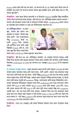 44
history †bqvi †Póv Kwi evi evi K‡i| †h Avcbvi wK (2-3) mßvn Av‡M wKsev hLb Uv
n‡qwQj Zvi Av‡M wK Avcbvi nvjKv nvjKv R¦i n‡qwQj ZLb †ivMx DËi †`q †h Ònu¨v
Avgvi R¦i wQjÓ|
Dc¯’vwcKv : ZLb nqZ Dbviv Rv‡bbB bv †h Dbv‡`i infection n‡qwQj wKš‘ cieZ©x‡Z
mgm¨v wb‡q Avcbv‡`i Kv‡Q Avm‡Q| R¦x m¨vi [Wv: †gv: †ZŠwdKzi ingvb] A‡bK ab¨ev`|
Avm‡j GB Z_¨¸‡jv Avgiv PvB †h Avgv‡`i `k©Kiv RvbyK- complication A_ev mgm¨v
†h ai‡biB †nvK Ae‡njv bv K‡i †hb wPwKrm‡Ki mibvcb¨ nb|
Wv: †ZŠwdKzi ingvb :- †h †Kvb
R¦i, nvjKv R¦i n‡jI †hb
Ae‡njv bv K‡ib| we‡kl K‡i
eq¯‹ †ivMx| Avi Wv³vi‡`iI
wKQy awareness Av‡Q †h,
†ivMx attack wb‡q Avm‡jv
GB †ivMxUvi hv‡Z Avwg GKUz
we¯ÍvwiZ history †bB †h, Zvi
†Kvb R¦i wQj wKsev Av‡Q wKbv
A_ev Zvi COVID test Kivi cÖ‡qvRb Av‡Q wKbv|
Dc¯’vwcKv : R¦x m¨vi (Wv: †gv: †ZŠwdKzi) Aek¨B| Wv: bvRgyj Avcbvi Kv‡QI GKB
welq wb‡q Rvb‡Z PvB †h‡nZz Avgv‡`i K_vi cÖm½ GKUvB Avi AvcwbI GKB wel‡qi
we‡klÁ cardiologist on child †Zv Avcbvi (Wv: bvRgyj) observation Uv wK ev”Pv‡`i
†ÿ‡Î|
Wv: Avn‡¤§` bvRgyj Avbvg : †`Lyb Avgv‡`i Kv‡Q Avcwb †hUv ej‡jb COVID Gi mgq
Avm‡j g~jZ Avgv‡`i Kv‡Q †hUv Av‡m VvÛv, Kvwk G¸wj| A‡bK evey Avgv‡`i Kv‡Q
hLb VvÛv-Kvwk wb‡q evi evi Av‡m| Avwg wewfbœ platform G GUv evi evi ej‡Z †P‡qwQ
Kv‡iv ev”Pvi VvÛv-Kvwk ¯^w`© n‡”Q, ev”Pvi IRb evo‡Qbv wewfbœ RvqMvq hv‡”Q, gv ej‡Q
m¨vi evKx Av‡Q †c‡jB 1Uv antibiotic w`‡”Q, nvmcvZv‡j fwZ© Ki‡Q wbD‡gvwbqv e‡j|
Avgiv Zv‡`i‡K webxZfv‡e Aby‡iva Kie wkï cardiologist †`i mv‡_ †hvMv‡hvM Kiæb
†Kbbv hw` heart G †Kvb ai‡bi Shunt lession _v‡K †hUv Avgiv ASD ewj, PDA
ewj †mvRv evsjvq hw` ewj heart G hw` †Kvb dzUv _v‡K Zvn‡j wKš‘ Zvi symptoms
GiKB n‡e| evi evi VvÛv-Kvwk n‡Z _vK‡e, ev”Pv‡K wb‡q evi evi Wv³v‡ii Kv‡Q
†h‡Z n‡e Ges ev”Pvi IRb evo‡e bv †hUv Avgiv failure to thrived ewj Ges ev”Pv j¤^v
n‡Z _vK‡e bv| GB mg¯Í symptoms hw` Avcbvi eveyi †ÿ‡Î nq ZLb mv‡_ mv‡_ wkï
cardiologist Gi mv‡_ †hvMv‡hvM Kiæb|
Dc¯’vwcKv : m¨vi (Wv: bvRgyj) GB †ÿ‡Î wkï‡`i eq‡mi mv‡_ †Kvb m¤ú„³Zv Av‡Q
wKbv-
 