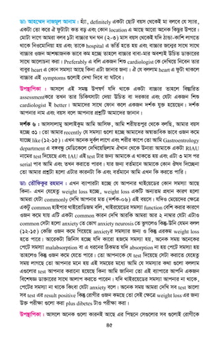 45
Wv: Avn‡¤§` bvRgyj Avbvg : nu¨v, definitely GKUv †QvU eqm †_‡KB gv ej‡e †h m¨vi,
GKUv †Zv K‡i H dzUvUv KZ eo Ges †Kvb location G Av‡Q Av‡iv A‡bK wKQzi Dc‡i|
†gvUv `v‡M Avgiv eje 1Uv ev”Pvi Nb Nb (2-3) gvm eqm †_‡KB hw` VvÛv-Kvwk jvM‡Z
_v‡K wbI‡gvwbqv nq Ges Zv‡K hospital G fwZ© n‡Z nq Ges ev”Pvi R‡b¥i mv‡_ mv‡_
ev”Pvi IRb Avk¼vRbK fv‡e Kg n‡”Q Zvn‡j ev”Pvi evev-gvi Aek¨B DwPZ Wv³v‡ii
mv‡_ Av‡jvPbv Kiv| Preferably G ewj GKRb wkï cardiologist †K †`wL‡q wb‡eb Zvi
eveyi heart G †Kvb mgm¨v Av‡Q wKbv GUv Rvbvi Rb¨| H †h ejjvg heart G dzUv _vK‡j
ev”Pvi GB symptoms ¸‡jvB †`Lv w`‡e ev NU‡e|
Dc¯’vwcKv : Avm‡j GB mg¯Í Dc¯^M© hw` _v‡K GKUv ev”Pvi Zvn‡j we¯ÍvwiZ
assessmentK‡i ZLb Zvi wPwKrmvUv †`qv DwPZ ev `iKvi Ges †hUv GKRb wkï
cardiologist B better| Avgv‡`i mv‡_ †dvb K‡j GKRb `k©K hy³ n‡q‡Qb| `k©K
Avcbvi bvg Ges eqm e‡j Avcbvi cÖkœwU Avgv‡`i Rvbvb|
`k©K 6 : Avmmvjvgy AvjvBKzg Avwg Avwmd, Avwg kixqZcyi †_‡K ejwQ, Avgvi eqm
n‡”Q 31| †Zv Avgvi recently †h mgm¨v ¸‡jv n‡”Q Avgv‡`i A¯^vfvweK fv‡e IRb K‡g
hv‡”Q like (12-15)| GLb A‡bK `ye©j jv‡M Ges kixi Kv‡c †Zv Avwg Gastroentrology
department G e½eÜz †gwW‡K‡j †`wL‡qwQjvg HLvb †_‡K Dbviv Avgv‡K GKUv RIAU
bv‡gi test w`‡q‡Q Ges IAU GB test Uvi Rb¨ Avgv‡K G _vK‡Z nq Ges GUv 3 gvm ci
serial cve Avwg Ges ZLb Kiv‡Z cvie| hvi Rb¨ eZ©gv‡b Avgv‡K †Kvb Jla w`‡”Qbv
†Zv Avgvi cÖkœUv n‡jv GUvi KvibUv wK Ges eZ©gv‡b Avwg GLb wK Ki‡Z cvwi|
Wv: †ZŠwdKzi ingvb : GLb e¨vcviUv n‡”Q †h Avcbvi _vB†q‡Wi †Kvb mgm¨v Av‡Q
wKbv- GLb †h‡nZz weight loss n‡”Q, weight loss GKwU Ab¨Zg cÖavb KviY n‡jv
Avgiv †hUv commonly †`wL Avcbvi gZ (`k©K-06) GB eq‡m| hw`I †g‡q‡`i †ÿ‡Î
GKUz common nvBcvi _vB‡ivwWRg ewj, _vBi‡q‡Wi mgm¨v function †ewk Kivi Kvi‡Y
IRb K‡g hvq GwU GKUv common Kvib †`wL AviwK Avgiv Avi 2 bv¤^vi †hUv GUvI
common †mUv n‡jv anxiety †Z †fvM anxiety neurosis †Z fzM‡jI wKš‘-Dwb †hgb ejj
(12-15) †KwR IRb K‡g wM‡q‡Q anxietyi mgm¨vi Rb¨ I wKš‘ GiKg weight loss
n‡Z cv‡i| Av‡iKUv wRwbm n‡”Q hw` Kv‡iv nR‡g mgm¨v nq, A‡bK mgq A‡b‡Ki
†c‡U mgm¨v malabsorption ev G ai‡bi wVKgZ hw` absorption bv nq †c‡U mgm¨v nq
Zvn‡jI wKš‘ IRb K‡g †h‡Z cv‡i| †Zv Avcbv‡K †h test w`‡q‡Q †mUv Kiv‡Z †h‡nZz
mgq jvM‡Q †Zv Avcbvi g‡b nq GB mg‡qi g‡a¨ Avwg †h mgm¨vi K_v ¸‡jv ejjvg
G¸‡jvi test Avcbvi Kiv‡bv n‡q‡Q wKbv Avwg Rvwbbv †Zv GB e¨vcv‡i Avcwb GKRb
we‡klÁ Wv³v‡ii mv‡_ Avjvc Ki‡Z cv‡ib| hw` _vBi‡q‡Wi mgm¨v Avcbvi bv _v‡K,
†c‡Ui mgm¨v bv _v‡K wKsev †hUv anxiety e‡j| A‡bK mgq Avgiv †`wL me test fv‡jv
me test Gi result positive wKš‘ †ivMxi IRb Kg‡Q †Zv †mB †ÿ‡Î weight loss Gi Rb¨
D³ cixÿv ¸‡jv Kiv plus dibetes UvI cixÿv Kiv|
Dc¯’vwcKv : Avm‡j A‡bK ¸‡jv KvibB Av‡Q Gi wcQ‡b †m¸‡jvi me ¸‡jvB †ivMx‡K
 