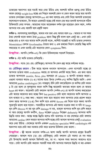 46
Wv³v‡ii ¯^ibvcb¨ n‡q hvPvB K‡i †bqv DwPZ Ges Aek¨B AwaK ¸iæZ¡ †`qv DwPZ
Kvib †h‡nZz weight loss n‡”Q Gi wcQ‡b Aek¨B †Kvb bv †Kvb Kvib Av‡Q Avi Avcwb
Wv³vi †`Lv‡”Qb †h‡nZz Avcbv‡K test Gi K_v e‡j‡Q Ges †mUv wb‡q Aek¨B Wv³v‡ii
d‡jvAv‡c _vK‡eb, wK Kvi‡b GiKgUv n‡”Q †mB Kvib †ei K‡i ZLbB Avcbv‡K mwVK
wPwKrmvUv †`qv m¤fe| Avgv‡`i mv‡_ Av‡iKRb `k©K hy³ n‡q‡Qb †dvb K‡j, `k©K
Avcbvi bvg Ges eqmwU e‡j cÖkœwU Kiæb
`k©K 7 : Avmmvjvgy AvjvBKzg, Avgvi bvg Zgv Ges Avgvi eqm 28| Avgvi bv me mgq
VvÛv †j‡MB _v‡K ïKbv VvÛv problem nqbv wKš‘ e„wó ev`j n‡j GKUz nq| GLb †hUv
n‡”Q cÖvq 3 gvm a‡i Avgvi Kvwk †j‡MB _v‡K, KvwkUv hv‡”QB bv Avwg Wv³vi †`Lvjvg
Montelukast †Ljvg fexofenadine VvÛvi Rb¨ 2 GK iK‡gi wmivc †L‡qwQ wKš‘ Kvwk
Kg‡Z‡Q bv GLb fvewQ GUv K‡ivbvi †Kvb symptoms wKbv-
Dc¯’vwcKv : Avcwb (`k©K-07) wK †Kvb wPwKrm‡Ki civgk© wb‡q‡Qb-
`k©K 7 : nu¨v Avwg Wv³vi †`wL‡qwQ|
Dc¯’vwcKv : m¨vi (Wv: †gv; †ZŠwdKzi) Avcbvi wK †Kvb cÖkœ Av‡Q `k©‡Ki Kv‡Q-
Wv: †ZŠwdKzi ingvb : wVK Av‡Q A‡bK ab¨ev` Avcbv‡K| GLb e¨vcviUv n‡”Q †h
Avcbvi Wv³vi nqZ evaluation Ki‡Q †h Avcbvi GjvwR© Av‡Q wKbv- Gi Rb¨ nqZ
Wv³vi Avcbv‡K montin, flexo, plus e‡j‡Qb †h inhaler I Avcwb e¨envi K‡ib|
G¸‡jv e¨envi K‡iI (2-3) gv‡mi g‡a¨ Dbvi (`k©K-07) Kvwki DbœwZ nqwb| GLb
Avgv‡`i pediac cardiologist (Wv: bvRgyj) Dwb †hUv ej‡ZwQ‡jb †h Kvwki †hUv Kvib
1 Uv †Zv n‡jv †h dzmdz‡mi Kvib Kvwk wKš‘ Av‡iKUv Ab¨Zg Kvib n‡jv †h Avgvi
heart Gi Kvib| Av‡iKUv †hUv ej‡jb Avcwb (`k©K-07) †h Avcwb m‡›`n Ki‡Z‡Qb
GUv Avevi K‡ivbvi Rb¨ n‡”Q wKbv but positive †hUv n‡jv K‡ivbvi Kvwk Avcbvi 3
gvm _vK‡e bv 1 b¤^i K_v| K‡ivbv hLb n‡e K‡ivbv hLb Avcbvi †`‡n cÖ‡ek Ki‡e
ZLb nqZ Avcbvi (2-4) w`b Kvwk n‡e Gici Severe Gi w`‡K hv‡e A_ev Avcwb
cy‡ivcywi fv‡jv n‡q hv‡eb| cieZx©‡Z Avcbvi GB mgm¨v nIqvi K_v bv hw` bv lungs
Lye †ewk fibrosis bv nq Lye †ewk damage bv nq, Zvn‡j Avcbvi Kvwk Lye †ewk Ki‡e
bv Avi †h‡nZz Avcwb gbwUb, flaxo Lv‡”Qb inhaler wb‡”Qb definetely Avcbvi Kvwk
DbœwZ nevi K_v| Av‡¯Í Av‡¯Í DbœwZ n‡jI hw` ZviciI bv nq †m‡ÿ‡Î †hUv ejjvg
Avgv‡`i cardiac †Kvb Kvi‡b Avcbvi Kvwk n‡”Q †mUv Avm‡j Avcbvi GKUz evaluation
K‡i †bqv DwPZ| †m‡ÿ‡Î Avcwb GKRb medicine specialist A_ev cardiologist Gi
¯^ibvcb¨ n‡q †hUv Kiv `iKvi †mUv K‡i Zvici wPwKrmv †bqv fv‡jv|
Dc¯’vwcKv : R¦x A‡bK ab¨ev` `k©K-07 Avkv KiwQ Avcwb Avcbvi cÖ‡kœi DIiwU
†c‡q‡Qb| Avm‡j m¨vi (Wv: †gv: †ZŠwdKzi) †hUv ej‡jb 1Uv mgm¨v †h me mgq
1Uv Dc¯^‡M©i Rb¨B Avm‡j wRwbmUv nq, Zv bv| A‡bK mgq Ab¨vb¨ Kvi‡bI n‡Z
cv‡i| †mUv Avcwb †Póv Ki‡eb cieZx© mgq hw` Avcbvi mgm¨vi DbœwZ bv nq GKRb
 