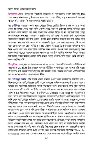 55
Av‡iv wewfbœ ai‡bi KviY Av‡Q|
Dc¯’vwcKv : m¨vi, Avcwb †h welq¸‡jv ejwQ‡jb †h, Lv`¨vfv‡mi Kvi‡Y wKQz e¨_v n‡Z
cv‡i †hgb Avgiv †h‡nZz BdZv‡ii mgq fvRv †cvov Lvw”Q, ¯^v¯’¨ m¤§Z Wv‡qU hw` ewj
Zvn‡j GB igRv‡b wK ai‡bi Lvevi LvIqv DwPZ|
Wvt †ZŠwdKzi ingvb : GLb fvRv †cvovi wel‡q †ivMxiv wR‡Ám K‡i †h m¨vi fvRv
†cvov wK Avgiv †L‡Z cvie bvwK GK`g †L‡Z cvie bv †m‡ÿ‡Î Avgvi AwfgZ n‡jv
†h fvRv †cvov Avm‡j Aí K‡i LvIqv hv‡e GK`g wb‡la Zv bv| Avcwb fvRv †cvov
†L‡Z cvi‡eb Aí K‡i| Avgv‡`i Wv‡q‡Ui g‡a¨ †hUv ivL‡Z n‡e g~jZ †mUv n‡jv Avgiv
ewj wewfbœ iK‡gi dj ivLv fv‡jv, d‡ji g‡a¨ Avgv‡`i wmRwb dj ivLv †h‡Z cv‡i
Avgv‡`i †`wk dj ivLv †h‡Z cv‡i| Av‡iKUv wWªsKm Gi g‡a¨ Lye Kgb †hUv Avgiv
hLb †ivRv ZLb †h †Kvb cvbxq ev mieZ G¸‡jv w`‡q GB wWªsKm Avgiv mvaviYZ cvwb
w`‡q †L‡Z cvwi Avi Wvqv‡ewUm †ivMx‡`i Rb¨ kieZ cwinvi Kiv fv‡jv †h‡nZz wPwb
_v‡K A_ev A‡b‡K Av‡Q hviv e‡j m¨vi Avgiv Nb wPwb ev wKQz U¨ve‡jU wKb‡Z cvIqv
hvq wPwbi weKí wn‡m‡e G¸‡jv w`‡q Avgiv kieZ evwb‡q †L‡Z cvie, Avwg ewj nu¨v,
†Kvb Amyweav bvB|
Dc¯’vwcKv : m¨vi, ü`‡iv‡M hviv AvµvšÍ Av‡Qb Zv‡`i †Zv Wv‡qU Gi GKUv †gvwWwd‡Kkb
Kiv _v‡K †h, Zv‡`i D”P i³Pvc _vK‡j AwZwi³ jeY LvIqv hv‡e bv Avi hw` Kv‡iv
Bk‡KwgK nvU© wWwRR _v‡K †m‡ÿ‡Î Pwe© RvZxq Lvevi cwinvi Ki‡e †Zv GB mgqUv‡Z
Zv‡`i wK wK mZK©Zv Aej¤^b Kiv DwPZ-
Wvt †ZŠwdKzi ingvb : Pwe© RvZxq Lvevi ev jeY G¸‡jv n‡jv me mg‡qi Rb¨ wPi kÎæ|
we‡kl K‡i hviv nvU© †dBjy‡ii †ivMx Av‡Qb ev hv‡`i cvwb LvIqvi g‡a¨ mxgve×Zv Av‡Q|
Avgiv nvU© †dBjy‡ii †ivMx‡`i cvwbi mxgve×Zv w`‡q _vwK A‡bK mgq †Kvb †ivMxi
†ÿ‡Î Avgiv ewj Avcwb †`o wjUv‡ii †ewk cvwb LvIqv hv‡e bv A_ev Mig Kv‡j m‡e©v”P
2 †_‡K 2.5 wjUvi cvwb Lv‡eb| GB mxgve×Zv Uv †ivRvi gv‡mI gvb‡Z n‡e AviwK Avi
jeY we‡kl K‡i hviv D”P i³Pv‡ci fzM‡Qb ev hviv nvU© †dBjy‡ii †ivMx Av‡Q Zviv jeY
†ewk †L‡j nvU© †dBjyi GwMÖ‡fU n‡q I †cÖkvi evowZ _vK‡j Zv Av‡iv evo‡Z _v‡K Avi
`xN© †gqvw` jeY †ewk †L‡j †cÖkvi ev‡o GRb¨ †KD hw` Aí cwigv‡Y jeY Aí mg‡qi
Rb¨ Lvq Zvn‡j †Kvb mgm¨v bvB| je‡Yi cwigvYUv Avm‡j †hfv‡e wi‡Kv‡gÛ †mfv‡eB
LvIqv fv‡jv †hgb Avgiv ewj †h mvivw`‡b GKUv gvbyl 1 PvgyP cwigvY jeY gv‡b 5 MÖvg
GB cwigvY †L‡Z cv‡ie Avi eZ©gv‡b wi‡Kv‡gÛ BD‡ivwcqvbiv, Av‡gwiKvbiv Avgv‡`i
†_‡K gvsm A‡bK †ewk Lvq A_P Zv‡`i KvwW©qvK mgm¨v A‡bK Kg eis Avgv‡`i GB †h
BwÛqvb mveKw›U‡b›U †hme †`k Av‡Q †hgb evsjv‡`k, kÖxjsKv, mvD_ BwÛqv Avgv‡`i
mevi Lvev‡ii aib wKš‘ GK| Avgv‡`i cÖavb Lvevi n‡jv fvZ ev Kv‡e©vnvB‡WªW RvZxq
Lvevi| Avgv‡`i GB fzwo nIqv GB fzwo wKš‘ mg¯Í †iv‡Mi KviY GUv Wvqv‡ewUm e‡jb
nv‡U©i †ivM e‡jb ev †cÖkvi nIqv GB me wKQzi KviYB †gUvewjK wmb‡Wªvg (Metabolic
Syndrome) †mRb¨ ejv nq GLb fvZ Kg †L‡Z n‡e Ges Kv‡e©vnvB‡WªW RvZxq Lvevi
 