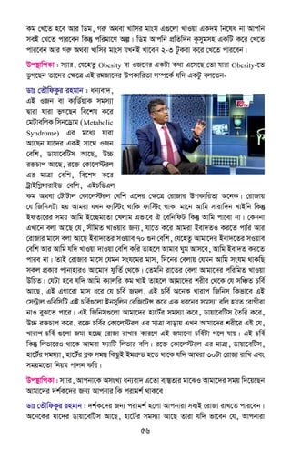 56
Kg †L‡Z n‡e Avi wWg, Miæ A_ev Lvwmi gvsm G¸‡jv LvIqv GK`g wb‡la bv Avcwb
meB †L‡Z cvi‡eb wKš‘ cwigv‡Y Aí| wWg Avcwb cÖwZw`b Kzmygmn GKwU K‡i †L‡Z
cvi‡eb Avi Miæ A_ev Lvwmi gvsm hLbB Lv‡eb 2-3 UzKiv K‡i †L‡Z cvi‡eb|
Dc¯’vwcKv : m¨vi, †h‡nZz Obesity ev IR‡bi GKUv K_v G‡m‡Q †Zv hviv Obesity-‡Z
fzM‡Qb Zv‡`i †ÿ‡Î GB igRv‡bi DcKvwiZv m¤ú‡K© hw` GKUz ej‡Zb-
Wvt †ZŠwdKzi ingvb : ab¨ev`,
GB IRb ev KvwW©qvK mgm¨v
Øviv hviv fzM‡Qb we‡kl K‡i
†gUvewjK wmb‡Wªvg (Metabolic
Syndrome) Gi g‡a¨ hviv
Av‡Qb hv‡`i GKB mv‡_ IRb
†ewk, Wvqv‡ewUm Av‡Q, D”P
i³Pvc Av‡Q, i‡³ †Kv‡j÷ij
Gi gvÎv †ewk, we‡kl K‡i
UªvBwMømvivBW †ewk, GBPwWGj
Kg A_ev †UvUvj †Kv‡j÷ij †ewk G‡`i †ÿ‡Î †ivRvi DcKvwiZv A‡bK| †ivRvq
†h wRwbmUv nq Avgiv hLb dvw÷s _vwK dvw÷s _vKv gv‡b Avwg mvivw`b LvBwb wKš‘
BdZv‡ii mgq Avwg B‡”Qg‡Zv †Ljvg Gfv‡e H †ewbwdU wKš‘ Avwg cv‡ev bv| †Kbbv
GLv‡b ejv Av‡Q †h, mxwgZ LvIqvi Rb¨, hv‡Z K‡i Avgiv Bev`ZI Ki‡Z cvwi Avi
†ivRvi gv‡m ejv Av‡Q Bev`‡Zi mIqve 70 ¸b †ewk, †h‡nZz Avgv‡`i Bev`‡Zi mIqve
†ewk Avi Avwg hw` LvIqv `vIqv †ewk Kwi Zvn‡j Avgvi Nyg Avm‡e, Avwg Bev`Z Ki‡Z
cvie bv| ZvB †ivRvi gv‡m †hgb msh‡gi gvm, w`‡bi †ejvq †hgb Avwg mshg _vKwQ
mKj cÖKvi cvbvnviI Av‡gv` dzwZ© †_‡K| †Zgwb iv‡Zi †ejv Avgv‡`i cwiwgZ LvIqv
DwPZ| †hUv n‡e hw` Avwg K¨vjwi Kg LvB Zvn‡j Avgv‡`i kixi †_‡K †h mwÂZ Pwe©
Av‡Q, GB GMv‡iv gvm a‡i †h Pwe© Rgj, GB Pwe© A‡bK Lvivc wRwbm wKfv‡e GB
†m›Uªvj IwewmwU GB Pwe©¸‡jv Bbmywjb †iwR‡UÝ K‡i GK ai‡bi mgm¨v ewj nqZ †ivMxiv
bvI eyS‡Z cv‡i| GB wRwbm¸‡jv Avgv‡`i nv‡U©i mgm¨v K‡i, Wvqv‡ewUm ˆZwi K‡i,
D”P i³Pvc K‡i, i‡³ Pwe©i †Kv‡j÷ij Gi gvÎv evovq GLb Avgv‡`i kix‡i GB †h,
Lvivc Pwe© ¸‡jv Rgv n‡”Q †ivRv ivLvi Kvi‡Y GB Rgv‡bv Pwe©Uv M‡j hvq| GB Pwe©
wKš‘ wjfv‡iI _v‡K Avgiv d¨vwU wjfvi ewj| i‡³ †Kv‡j÷ij Gi gvÎv, Wvqv‡ewUm,
nv‡U©i mgm¨v, nv‡U©i eøK mg¯Í wKQzB BgcÖæf n‡Z _v‡K hw` Avgiv 30Uv †ivRv ivwL Ges
mgqg‡Zv wbqg cvjb Kwi|
Dc¯’vwcKv : m¨vi, Avcbv‡K AmsL¨ ab¨ev` G‡Zv e¨¯ÍZvi gv‡SI Avgv‡`i mgq w`‡q‡Qb
Avgv‡`i `k©K‡`i Rb¨ Avcbvi wK civgk© _vK‡e|
Wvt †ZŠwdKzi ingvb : `k©K‡`i Rb¨ civgk© n‡jv Avcbviv mevB †ivRv ivL‡Z cvi‡eb|
A‡b‡Ki hv‡`i Wvqv‡ewUm Av‡Q, nv‡U©i mgm¨v Av‡Q Zviv hw` fv‡eb †h, Avcbviv
 