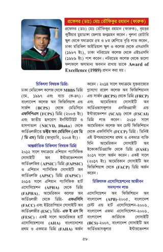 wPwKrmv welqK wWwMÖ:
XvKv †gwW‡Kj K‡jR †_‡K MBBS wWwMÖ
(‡g, 1997 Ges e¨vP †K-47)|
evsjv‡`k K‡jR Ae wdwRwmqvÝ GÛ
mvR©Ý (BCPS) †_‡K †gwWwm‡b
GdwmwcGm (FCPS) wWwMÖ (2003 Bs)
Ges RvZxq ü`‡ivM Bbw÷wUDU I
nvmcvZvj (NICVD, Dhaka) †_‡K
KvwW©IjRx‡Z W±i Ae †gwWwmb (Gg wW
/ wW Gg) wWwMÖ (Rvbyqvwi, 2004 Bs)|
AvšÍR©vwZK wPwKrmv welqK wWwMÖ
2012 mv‡j h_vµ‡g Gwkqvb c¨vwmwdK
†mvmvBwU Ae B›Uvi‡fbkbvj
KvwW©IjwRi (APSIC) wWwMÖ (FAPSIC)
I Gwkqvb c¨vwmwdK †mvmvBwU Ae
KvwW©IjwR (APSC) wWwMÖ (FAPSC)|
2013 mv‡j Gwkqvb c¨vwmwdK nvU©
G‡mvwm‡qkb (APHA) †_‡K wWwMÖ
(FAPHA), Av‡gwiKvb K‡jR Ae
KvwW©IjRx †_‡K wWwMÖ- GdGwmwm
(FACC) Ges BD‡ivwcqvb †mvmvBwU Ae
KvwW©IjRxi (ESC) wWwMÖ- Gd B Gm wm
(FESC)| GKB mv‡j Av‡gwiKvi nvU©
G‡mvwm‡qk‡bi (AHA) evsjv‡`‡ki
cÖ_g I GKgvÎ wWwMÖ (FAHA) AR©b
K‡ib| 2014 mv‡j h_vµ‡g hy³iv‡R¨i
Møvm‡Mv i‡qj K‡jR Ae wdwRwkqvbm
GÛ mvR©b (RCPS) †_‡K wWwMÖ (FRCP)
Ges Av‡gwiKvi †mvmvBwU Ae
KvwW©IfvmKyjvi GbwRIMÖvdx GÛ
B›Uvi‡fbkb (SCAI) †_‡K (FSCAI)
wWwMÖ jvf K‡ib| 2015 mv‡j
Av‡gwiKvb K‡jR Ae †P÷ wdwRwkqvb
†_‡K Gdwmwmwc (FCCP) wWwMÖ| wZwbB
GB Dcgnv‡`‡ki cÖ_g I GKgvÎ e¨w³
whwb Av‡gwiKvb †mvmvBwU Ae
B‡KvKvwW©IMÖvwd †_‡K wWwMÖ (FASE)
2017 mv‡j AR©b K‡ib| GKB mv‡j
(2017 Bs) Av‡gwiKvb †mvmvBwU Ae
wdwRwkqvÝ †_‡K (FACP) wWwMÖ AR©b
K‡ib|
wPwKrmK G‡mvwm‡qk‡bi AvRxeb
m`m¨c` jvf
G‡mvwm‡qkb Ae wdwRwkqvb Ae
evsjv‡`k (APB)-2005, evsjv‡`k
†P÷ GÛ nvU© G‡mvwm‡qkb-2006,
evsjv‡`k GRgv G‡mvwm‡qkb-2006,
evsjv‡`k KvwW©qvK †mvmvBwU
(BCS)-2007, evsjv‡`k †mvmvBwU Ae
KvwW©IfvmKyjvi B›Uvi‡fbkb
cÖ‡dmi (Wvt) †gvt †ZŠwdKzi ingvb (dviæK)
cÖ‡dmi (Wvt) †gvt †ZŠwdKzi ingvb (dviæK)
cÖ‡dmi (Wvt) †gvt †ZŠwdKyi ingvb (dviæK), e„nËi
Kywóqvi PyqvWv½v †Rjvq Rb¥MÖnb K‡ib| Lyjbv †ivUvwi
¯‹yj †_‡K h_vµ‡g 5g I 8g †kÖwY‡Z e„wË jvf K‡ib,
XvKv gwZwSj AvBwWqvj ¯‹yj I K‡jR †_‡K GmGmwm
(1987 Bs), XvKv bUi‡Wg K‡jR †_‡K GBPGmwm
(1989 Bs) cvk K‡ib| bUi‡Wg K‡jR †_‡K fv‡jv
djvd‡j Amvgvb¨ Ae`vb ivLvq Zv‡K Award of
Excellence (1989) cÖ`vb Kiv nq|
58
 