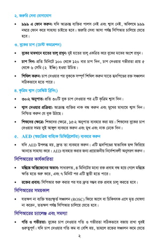 2
2. Riæwi †mev †hvMv‡hvM
• 999 G †dvb Kiæb: hw` AvµvšÍ e¨w³i cvjm †bB Ges k¦vm †bB, Awej‡¤^ 999
b¤^‡i †dvb K‡i mvnvh¨ PvB‡Z n‡e| Riæwi †mev Avmv ch©šÍ wmwcAvi Pvwj‡q †h‡Z
n‡e|
3. ey‡Ki Pvc (‡P÷ Kg‡cÖkb)
• ey‡Ki gvSLv‡b nv‡Zi Zvjy ivLyb: `yB nv‡Zi Zvjy GKwÎZ K‡i ey‡Ki gv‡Si As‡k ivLyb|
• Pvc w`b: cÖwZ wgwb‡U 100 †_‡K 120 evi Pvc w`b, Pvc †`Iqvi MfxiZv cÖvq 5
†_‡K 6 †mwg (2 BwÂ) nIqv DwPZ|
• wkw_j Kiæb: Pvc †`Iqvi ci eyK‡K m¤ú~Y© wkw_j Kiæb hv‡Z ü`wc‡Ði i³ mÂvjb
mwVKfv‡e n‡Z cv‡i|
4. K…wÎg k¦vm (‡iw¯‹D weªw`s)
• 30:2 AbycvZ: cÖwZ 30wU eyK Pvc †`Iqvi ci 2wU K…wÎg k¦vm w`b|
• k¦vm †`Iqvi cÖwµqv: AvµvšÍ e¨w³i bvK eÜ Kiæb Ges gy‡Li gva¨‡g k¦vm w`b|
wbwðZ Kiæb †h eyK DV‡Q|
• wkï‡`i †ÿ‡Î: wkï‡`i †ÿ‡Î, 15:2 AbycvZ e¨envi Kiv nq| wkï‡`i ey‡Ki Pvc
†`Iqvi mgq `yB Av½yj e¨envi Kiæb Ges gyL Ges bvK †X‡K w`b|
5. AED (¯^qswµq evwn¨K wWwdweª‡jUi) e¨envi Kiæb
• hw` AED Dcjä nq, `ªæZ Zv e¨envi Kiæb| GwU ü`wc‡Ði ¯^vfvweK Q›` wdwi‡q
Avb‡Z mvnvh¨ K‡i| AED e¨envi Kivi Rb¨ cÖ‡qvRbxq wb‡`©kvejx AbymiY Kiæb|
wmwcAv‡ii Kvh©KvwiZv
• gw¯Í‡®‹ Aw·‡R‡bi Afve: mvaviYZ, 4 wgwb‡Ui g‡a¨ i³ cÖevn eÜ n‡q †M‡j gw¯Í‡®‹
ÿwZ n‡Z ïiæ K‡i, Ges 7 wgwbU ci GwU ¯’vqx n‡Z cv‡i|
• i‡³i cÖevn: wmwcAvi ïiæ Kivi ci hZ `ªæZ m¤¢e i³ cÖevn Pvjy Ki‡Z n‡e|
wmwcAv‡ii mgqKvj
• hZÿY bv e¨w³ ¯^Ztù‚Z© mÂvjb (ROSC) wd‡i Av‡m ev wPwKrmK G‡m g„Z †NvlYv
bv K‡ib, ZZÿY ch©šÍ wmwcAvi Pvwj‡q †h‡Z n‡e|
wmwcAv‡ii P¨v‡jÄ Ges mgm¨v
• MwZ I MfxiZv: ey‡Ki Pvc †`Iqvi MwZ I MfxiZv mwVKfv‡e eRvq ivLv LyeB
¸iæZ¡c~Y©| hw` Pvc †`Iqvi MwZ Kg ev †ewk nq, Zvn‡j i‡³i mÂvjb K‡g †h‡Z
 