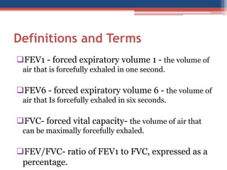Definitions and Terms 
FEV1 -forced expiratory volume 1 -the volume of air that is forcefully exhaled in one second. 
FEV6 -forced expiratory volume 6 -the volume of air that Is forcefully exhaled in six seconds. 
FVC-forced vital capacity-the volume of air that can be maximally forcefully exhaled. 
FEV/FVC-ratio of FEV1 to FVC, expressed as a percentage.  