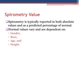 SpirometryValue 
Spirometryis typically reported in both absolute values and as a predicted percentage of normal. 
Normal values vary and are dependent on: 
▫Gender, 
▫Race, 
▫Age, and 
▫Height.  