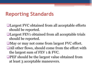 Reporting Standards 
Largest FVC obtained from all acceptable efforts should be reported. 
Largest FEV1 obtained from all acceptable trials should be reported. 
May or may not come from largest FVC effort. 
All other flows, should come from the effort with the largest sum of FEV 1 & FVC. 
PEF should be the largest value obtained from at least 3 acceptable maneuvers.  