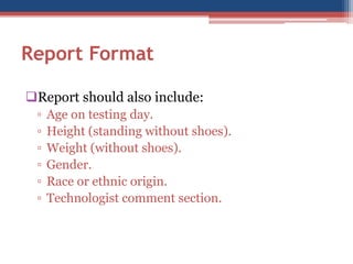 Report Format 
Report should also include: 
▫Age on testing day. 
▫Height (standing without shoes). 
▫Weight (without shoes). 
▫Gender. 
▫Race or ethnic origin. 
▫Technologist comment section.  
