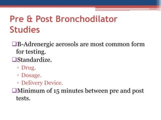 Pre & Post BronchodilatorStudies 
B-Adrenergic aerosols are most common form for testing. 
Standardize. 
▫Drug. 
▫Dosage. 
▫Delivery Device. 
Minimum of 15 minutes between pre and post tests.  