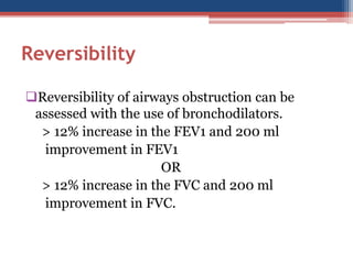 Reversibility 
Reversibility of airways obstruction can be assessed with the use of bronchodilators. 
> 12% increase in the FEV1 and 200 ml 
improvement in FEV1 
OR 
> 12% increase in the FVC and 200 ml 
improvement in FVC.  