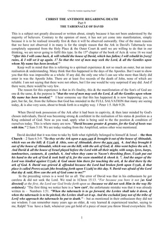 “Christ the Antidote regarding Death”



                           CHRIST THE ANTIDOTE REGARDING DEATH
                                           Part 9
                                 “THE TABERNACLE OF DAVID”

This is a subject not greatly discussed or written about, simply because it has not been understood by the
majority of believers. Contrary to the opinion of most, it has not yet come into manifestation, simply
because it is to be realised inwardly first & then it will be observed outwardly. One of the main reasons
that we have not observed it in many is for the simple reason that the Ark in David's Tabernacle was
completely separated from the Holy Place & the Outer Court & until we are willing to do that in our
thinking, we are never going to fulfil this type. In the 15th chapter of the book of Acts & verse 16 we read
“After this I will come back, & will rebuild the house of David, which has fallen; I will rebuild its
[very] ruins, & I will set it up again. 17 So that the rest of men may seek the Lord, & all the Gentiles
upon whom My name has been invoked.”
   Keep well in mind that this is referring to a spiritual experience & not so much an outer, but an inner
realisation & understanding. Many think that this happened in the days of the Apostles. But I want to show
you that this was impossible as a whole. If any did, the only one who I can see who more than likely did
enter in was the Apostle John. There are at least five records of the death of John, none of which are
reliable. I am not saying that there were not others, but I for one would be very surprised if any did. And if
there were, there would be very few.
   The reason for this experience is that in it's finality, this & the manifestation of the Son's of God are one
& the same, & the purpose is “that the rest of men may seek the Lord, & all the Gentiles upon whom My
name has been invoked.” I hear someone say that this has happened & is now happening, yes in part, but
far, far, from the fullness that God has intended in the FULL SALVATION that many are seeing today, &
is also very soon, about to break forth in a mighty way. 1 Peter 1:5. Heb 9:28.

  When David took possession of the Ark after it had been in captivity, & then later minded by God's
chosen individuals, David was becoming strong & confident in the realisation of his status & position as a
King ordained of God. Now as you read, apply what is being said to the the position & condition of
ourselves today.This is where many are now. “David became greater & greater, for the God of hosts
was with him.” 2 Sam 5:10. We are today reading from the Amplified, unless other wise mentioned.

   David decided that it was time to take by faith what rightfully belonged to himself & Israel – the then
Church – 2 Sam 6:3-9. “So they set the Ark upon a new cart & brought it out of the house of Abinadab,
which was on the hill; & Uzzah & Ahio, sons of Abinadab, drove the new cart. 4. And they brought it out
of the house of Abinadab, which was on the hill, with the ark of God; & Ahio went before the ark. 5. And
David & all the house of Israel played before the Lord with all their might, with songs, lyres, harps,
tambourines, castanets, & cymbals. 6. And when they came to Nacon's threshing floor, Uzzah put out his
hand to the ark of God & took hold of it, for the oxen stumbled & shook it. 7. And the anger of the Lord
was kindled against Uzzah; & God smote him there for touching the ark, & he died there by the ark of
God. 8. David was grieved & offended because the Lord had broken forth upon Uzzah, & that place is
called Prerez-uzzah [the breaking forth upon Uzzah] to this day. 9. David was afraid of the Lord that day
& said, How can the ark of God come to me?”
   In the preceding verses is a word for us all. The error of David was in his enthusiasm he got careless &
did not seek the Lord. We read in 1Chron 15:13. “For because you bore it not [as God directed] at the
first, the Lord our God broke forth upon us (because we did not seek Him in the way He ordained.) ”The
first thing we notice here is a 'new cart', the unfortunate mistake was that it was already written in –
Numbers 1:51. “When the tabernacle is to go forward, the Levites shall take it down, & when the
tabernacle is to be pitched, the Levites shall set it up. And the excluded [any not of the tribe of Levi] who
approach the tabernacle be put to death.” – but as mentioned in their enthusiasm they did not use wisdom.
I can remember many years ago an older, & very learned & experienced teacher, saying to me, Ralph! You
have a fault, whenever you get hold of a piece of meat you throw blood everywhere. His meaning of


                                                             1
 