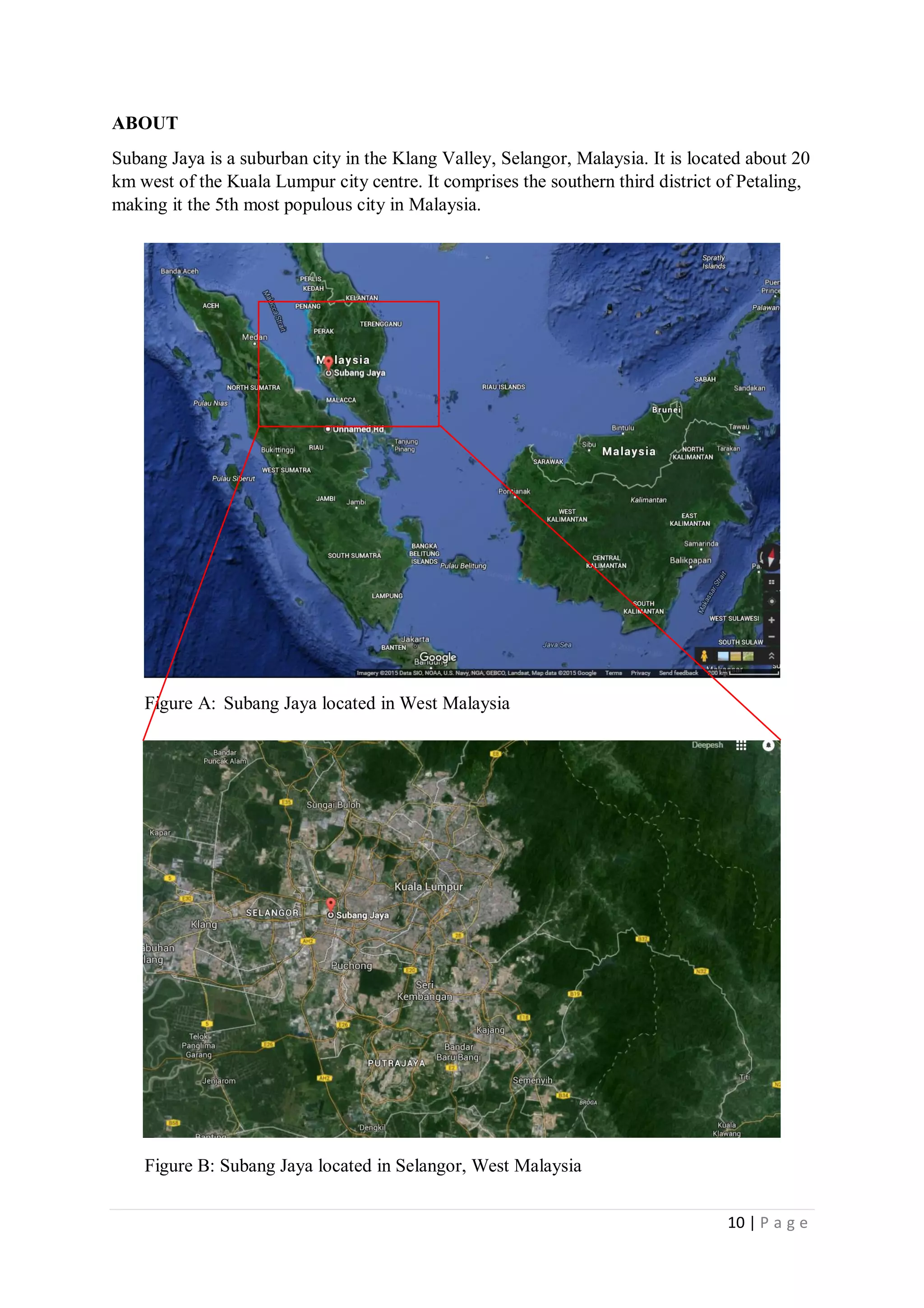 10 | P a g e
ABOUT
Subang Jaya is a suburban city in the Klang Valley, Selangor, Malaysia. It is located about 20
km west of the Kuala Lumpur city centre. It comprises the southern third district of Petaling,
making it the 5th most populous city in Malaysia.
Figure A: Subang Jaya located in West Malaysia
Figure B: Subang Jaya located in Selangor, West Malaysia
 