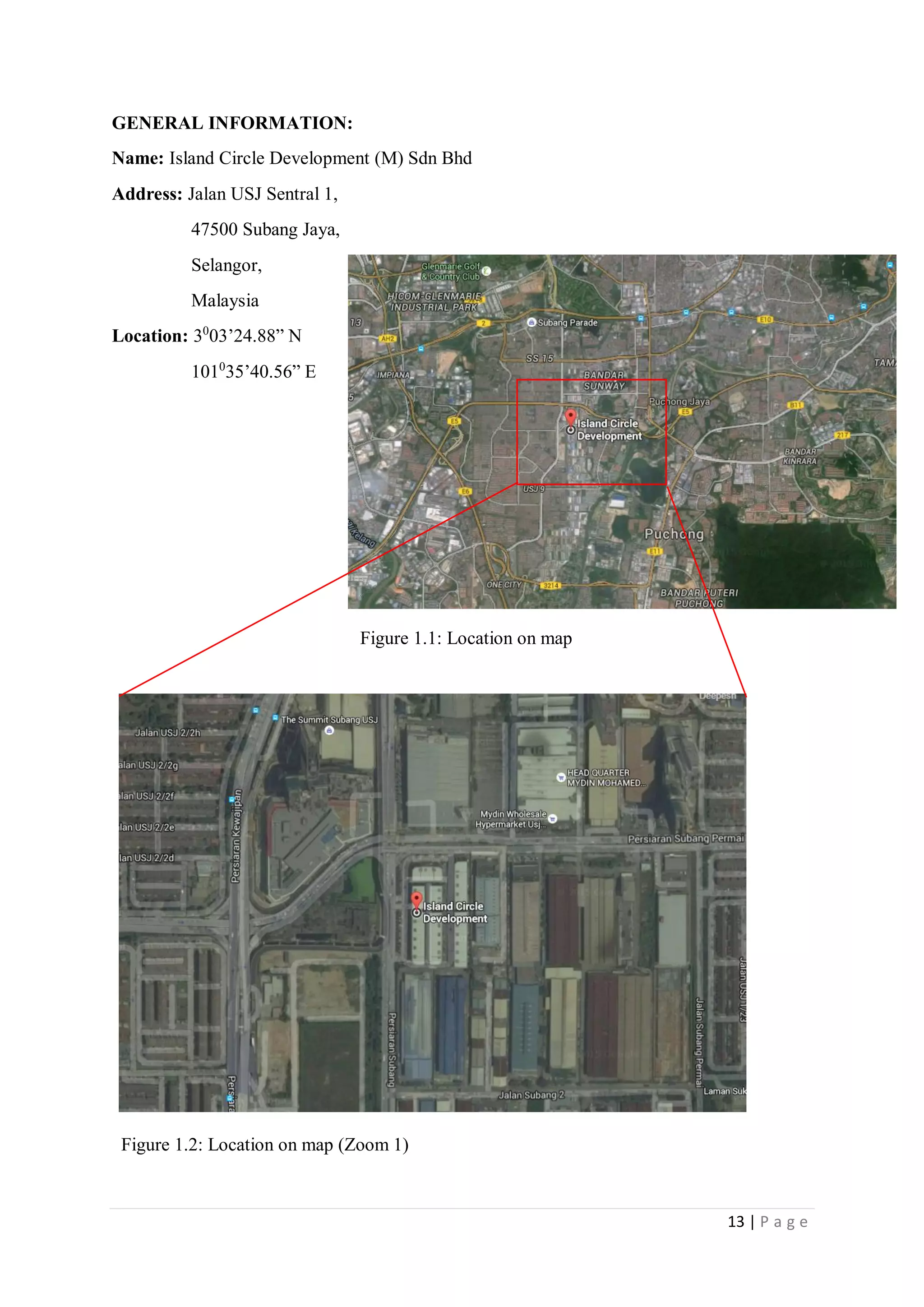 13 | P a g e
GENERAL INFORMATION:
Name: Island Circle Development (M) Sdn Bhd
Address: Jalan USJ Sentral 1,
47500 Subang Jaya,
Selangor,
Malaysia
Location: 30
03’24.88” N
1010
35’40.56” E
Figure 1.1: Location on map
Figure 1.2: Location on map (Zoom 1)
 