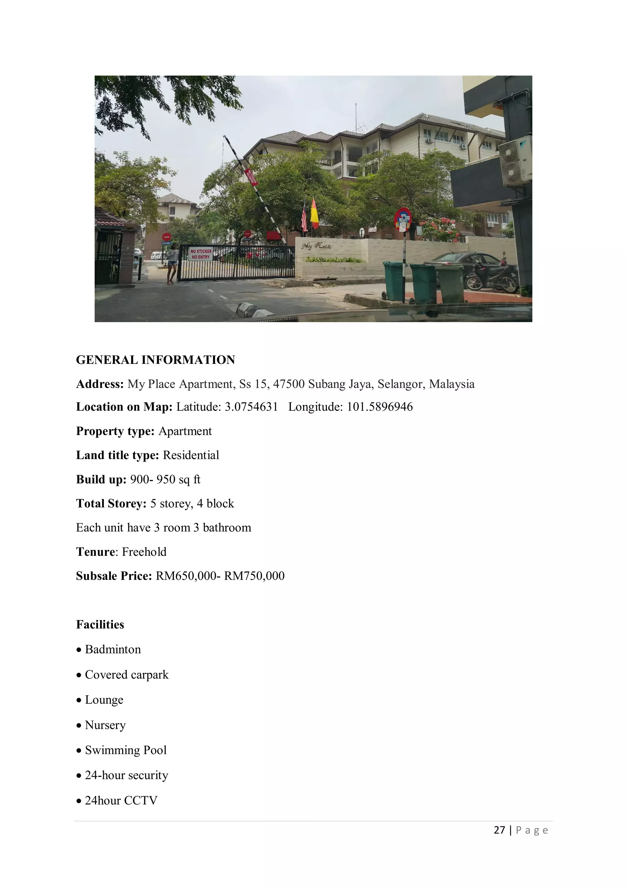 27 | P a g e
GENERAL INFORMATION
Address: My Place Apartment, Ss 15, 47500 Subang Jaya, Selangor, Malaysia
Location on Map: Latitude: 3.0754631 Longitude: 101.5896946
Property type: Apartment
Land title type: Residential
Build up: 900- 950 sq ft
Total Storey: 5 storey, 4 block
Each unit have 3 room 3 bathroom
Tenure: Freehold
Subsale Price: RM650,000- RM750,000
Facilities
 Badminton
 Covered carpark
 Lounge
 Nursery
 Swimming Pool
 24-hour security
 24hour CCTV
 