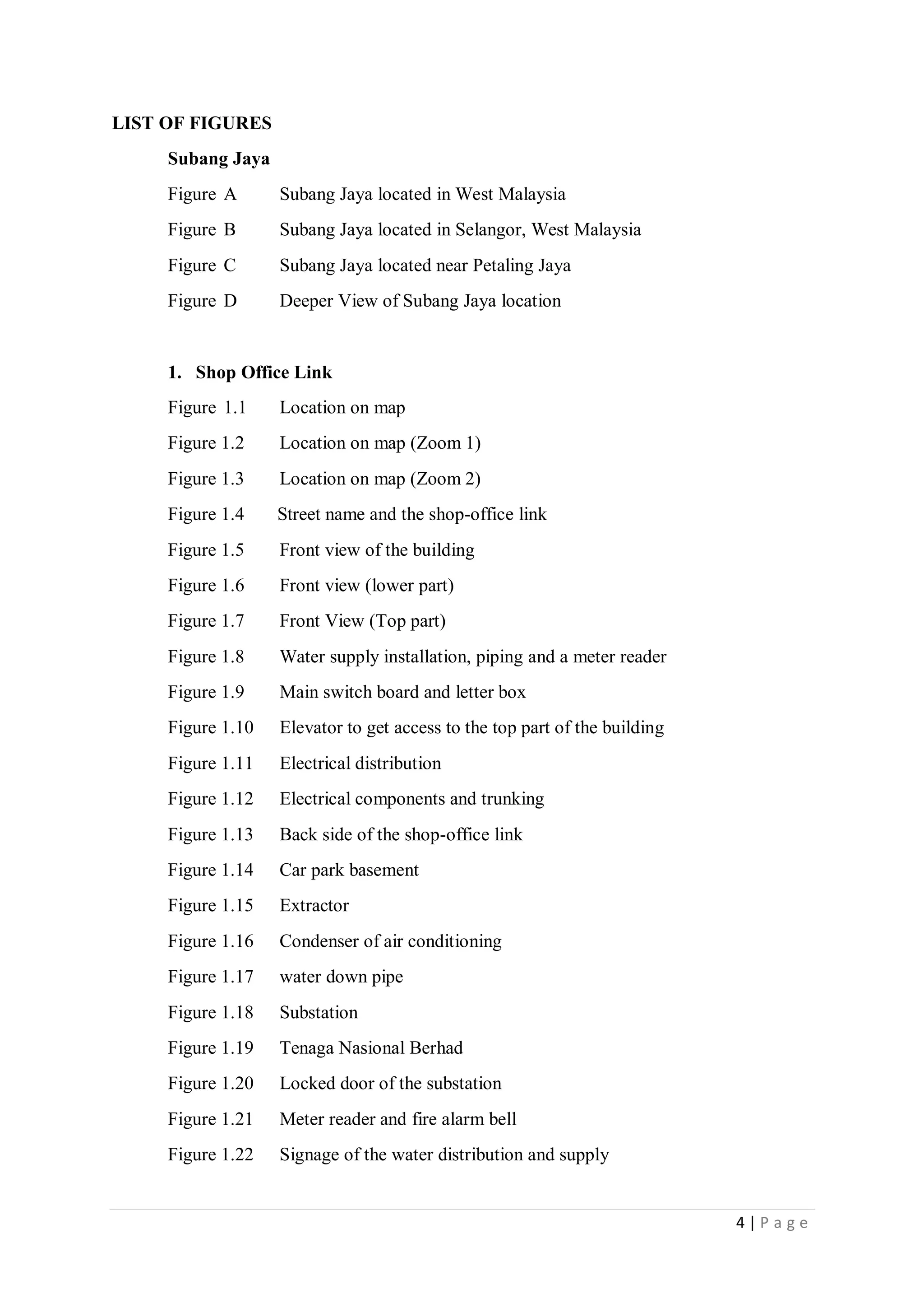 4 | P a g e
LIST OF FIGURES
Subang Jaya
Figure A Subang Jaya located in West Malaysia
Figure B Subang Jaya located in Selangor, West Malaysia
Figure C Subang Jaya located near Petaling Jaya
Figure D Deeper View of Subang Jaya location
1. Shop Office Link
Figure 1.1 Location on map
Figure 1.2 Location on map (Zoom 1)
Figure 1.3 Location on map (Zoom 2)
Figure 1.4 Street name and the shop-office link
Figure 1.5 Front view of the building
Figure 1.6 Front view (lower part)
Figure 1.7 Front View (Top part)
Figure 1.8 Water supply installation, piping and a meter reader
Figure 1.9 Main switch board and letter box
Figure 1.10 Elevator to get access to the top part of the building
Figure 1.11 Electrical distribution
Figure 1.12 Electrical components and trunking
Figure 1.13 Back side of the shop-office link
Figure 1.14 Car park basement
Figure 1.15 Extractor
Figure 1.16 Condenser of air conditioning
Figure 1.17 water down pipe
Figure 1.18 Substation
Figure 1.19 Tenaga Nasional Berhad
Figure 1.20 Locked door of the substation
Figure 1.21 Meter reader and fire alarm bell
Figure 1.22 Signage of the water distribution and supply
 