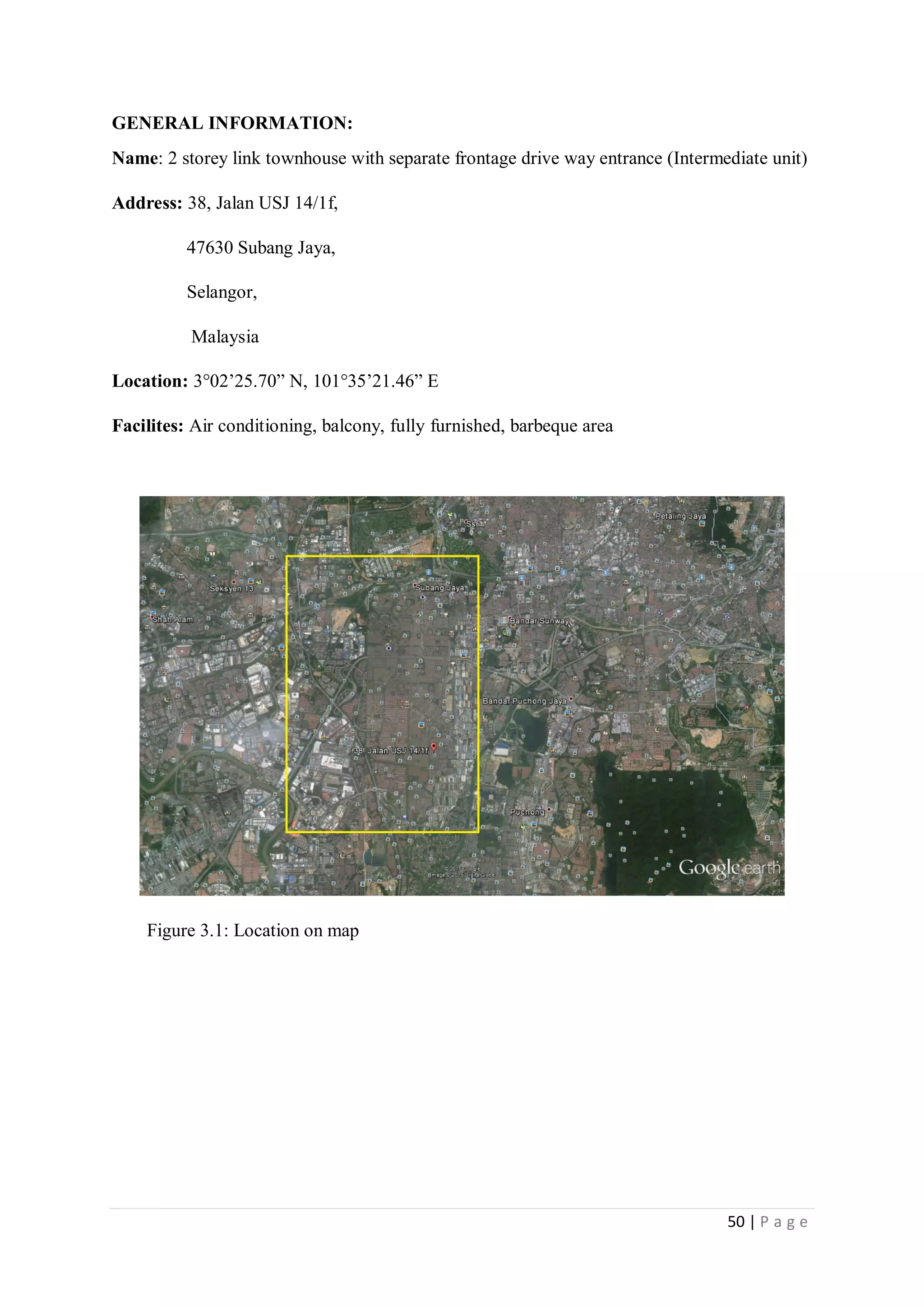 50 | P a g e
GENERAL INFORMATION:
Name: 2 storey link townhouse with separate frontage drive way entrance (Intermediate unit)
Address: 38, Jalan USJ 14/1f,
47630 Subang Jaya,
Selangor,
Malaysia
Location: 3°02’25.70” N, 101°35’21.46” E
Facilites: Air conditioning, balcony, fully furnished, barbeque area
Figure 3.1: Location on map
 