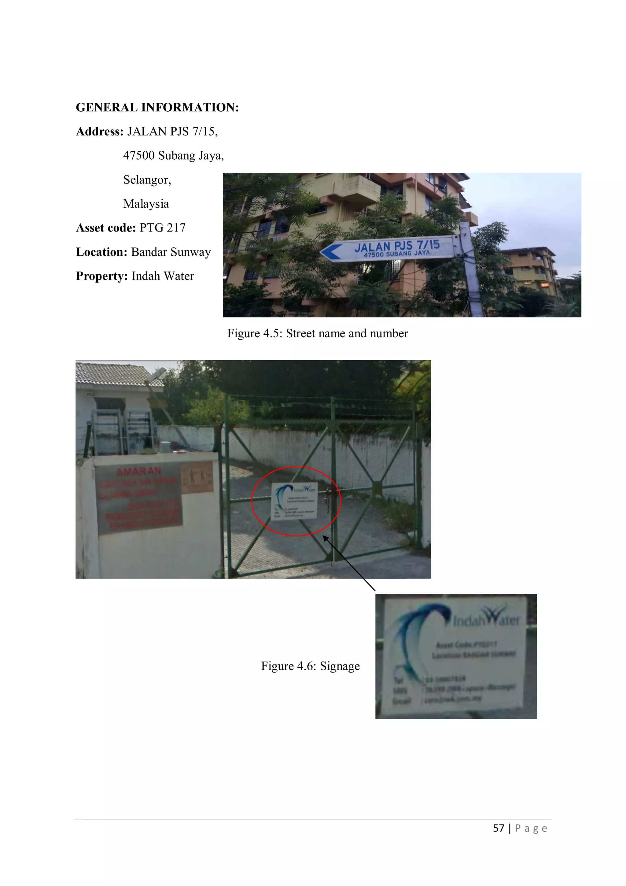 57 | P a g e
GENERAL INFORMATION:
Address: JALAN PJS 7/15,
47500 Subang Jaya,
Selangor,
Malaysia
Asset code: PTG 217
Location: Bandar Sunway
Property: Indah Water
Figure 4.5: Street name and number
Figure 4.6: Signage
 