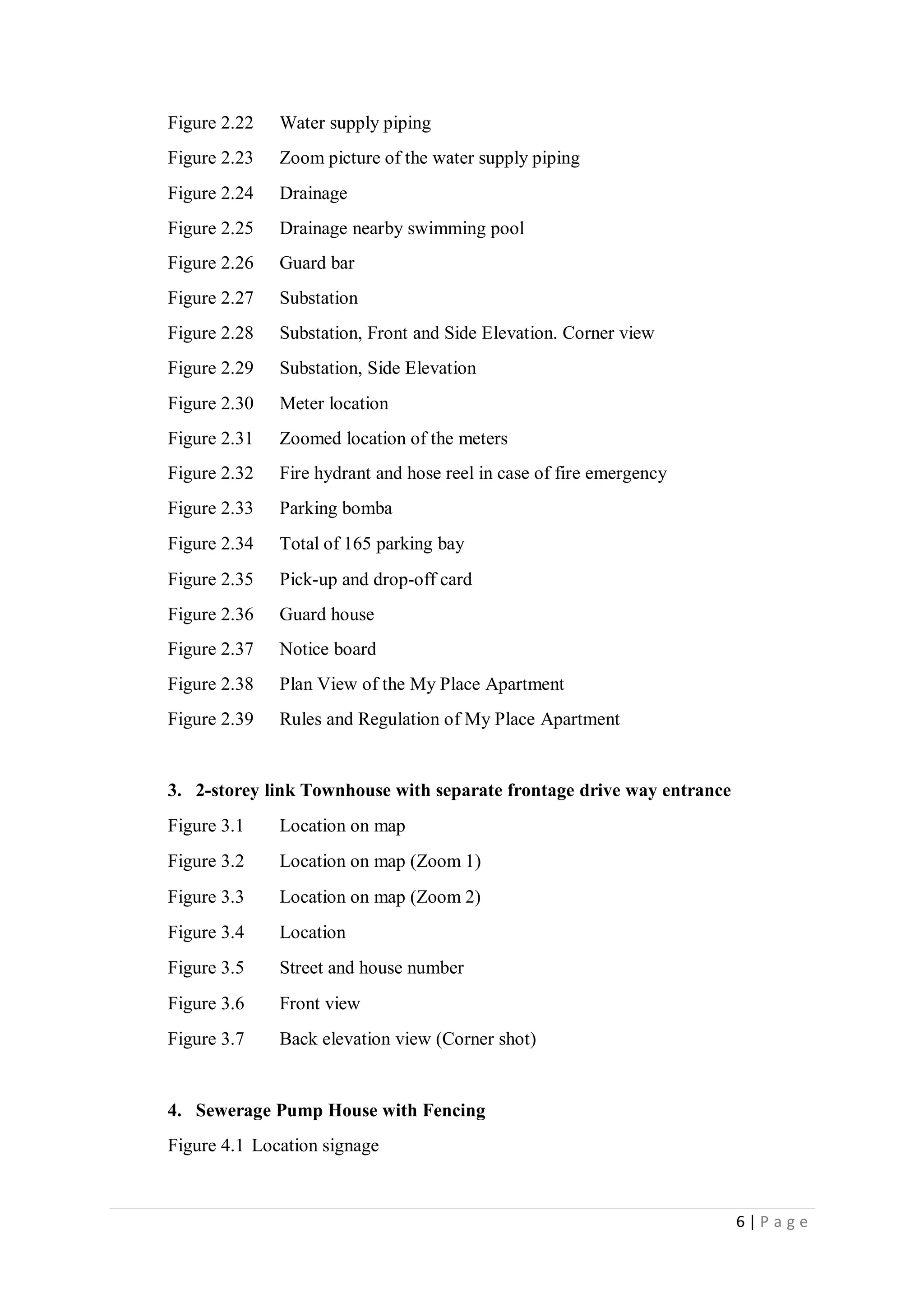 6 | P a g e
Figure 2.22 Water supply piping
Figure 2.23 Zoom picture of the water supply piping
Figure 2.24 Drainage
Figure 2.25 Drainage nearby swimming pool
Figure 2.26 Guard bar
Figure 2.27 Substation
Figure 2.28 Substation, Front and Side Elevation. Corner view
Figure 2.29 Substation, Side Elevation
Figure 2.30 Meter location
Figure 2.31 Zoomed location of the meters
Figure 2.32 Fire hydrant and hose reel in case of fire emergency
Figure 2.33 Parking bomba
Figure 2.34 Total of 165 parking bay
Figure 2.35 Pick-up and drop-off card
Figure 2.36 Guard house
Figure 2.37 Notice board
Figure 2.38 Plan View of the My Place Apartment
Figure 2.39 Rules and Regulation of My Place Apartment
3. 2-storey link Townhouse with separate frontage drive way entrance
Figure 3.1 Location on map
Figure 3.2 Location on map (Zoom 1)
Figure 3.3 Location on map (Zoom 2)
Figure 3.4 Location
Figure 3.5 Street and house number
Figure 3.6 Front view
Figure 3.7 Back elevation view (Corner shot)
4. Sewerage Pump House with Fencing
Figure 4.1 Location signage
 