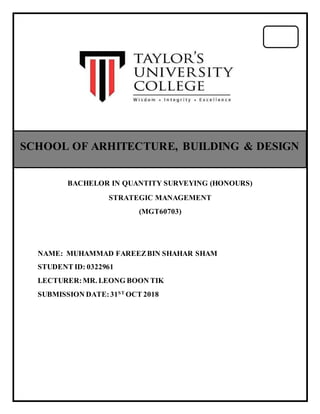 BACHELOR IN QUANTITY SURVEYING (HONOURS)
STRATEGIC MANAGEMENT
(MGT60703)
NAME: MUHAMMAD FAREEZBIN SHAHAR SHAM
STUDENT ID: 0322961
LECTURER:MR. LEONG BOON TIK
SUBMISSION DATE:31ST
OCT 2018
SCHOOL OF ARHITECTURE, BUILDING & DESIGN
 
