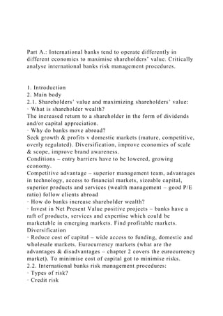 Part A.: International banks tend to operate differently in
different economies to maximise shareholders’ value. Critically
analyse international banks risk management procedures.
1. Introduction
2. Main body
2.1. Shareholders’ value and maximizing shareholders’ value:
· What is shareholder wealth?
The increased return to a shareholder in the form of dividends
and/or capital appreciation.
· Why do banks move abroad?
Seek growth & profits v domestic markets (mature, competitive,
overly regulated). Diversification, improve economies of scale
& scope, improve brand awareness.
Conditions – entry barriers have to be lowered, growing
economy.
Competitive advantage – superior management team, advantages
in technology, access to financial markets, sizeable capital,
superior products and services (wealth management – good P/E
ratio) follow clients abroad
· How do banks increase shareholder wealth?
· Invest in Net Present Value positive projects – banks have a
raft of products, services and expertise which could be
marketable in emerging markets. Find profitable markets.
Diversification
· Reduce cost of capital – wide access to funding, domestic and
wholesale markets. Eurocurrency markets (what are the
advantages & disadvantages – chapter 2 covers the eurocurrency
market). To minimise cost of capital got to minimise risks.
2.2. International banks risk management procedures:
· Types of risk?
· Credit risk
 