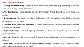 Mr. MUSTAQ MULLA, Teaching Assistant at SRFGCC
Rani Channamma University Belagavi.
13
Merits of Listing of Securities
1.Liquidity and Marketability – Listed securities provide easy access to buying and selling in the stock
exchange, increasing liquidity for investors.
2.Price Transparency – Listing ensures fair price determination through demand and supply in an open
market.
3.Access to Capital – Companies can raise funds from the public through Initial Public Offerings (IPO) and
Further Public Offerings (FPO).
4.Enhanced Brand Image and Reputation – A listed company gains credibility and attracts investors,
suppliers, and customers.
5.Regulatory Oversight – Stock exchanges regulate and monitor listed companies, ensuring compliance with
governance norms.
6.Easy Loan Approvals – Listed companies find it easier to secure loans, as listed securities can serve as
collateral.
7.Better Valuation for Mergers and Acquisitions (M&A) – A listed company has an established market
value, making M&A transactions smoother.
 