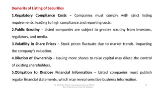 Mr. MUSTAQ MULLA, Teaching Assistant at SRFGCC
Rani Channamma University Belagavi.
14
Demerits of Listing of Securities
1.Regulatory Compliance Costs – Companies must comply with strict listing
requirements, leading to high compliance and reporting costs.
2.Public Scrutiny – Listed companies are subject to greater scrutiny from investors,
regulators, and media.
3.Volatility in Share Prices – Stock prices fluctuate due to market trends, impacting
the company’s valuation.
4.Dilution of Ownership – Issuing more shares to raise capital may dilute the control
of existing shareholders.
5.Obligation to Disclose Financial Information – Listed companies must publish
regular financial statements, which may reveal sensitive business information.
 
