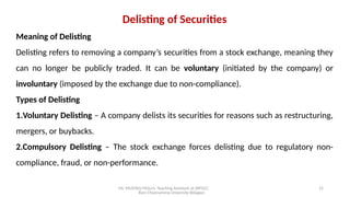Mr. MUSTAQ MULLA, Teaching Assistant at SRFGCC
Rani Channamma University Belagavi.
15
Delisting of Securities
Meaning of Delisting
Delisting refers to removing a company’s securities from a stock exchange, meaning they
can no longer be publicly traded. It can be voluntary (initiated by the company) or
involuntary (imposed by the exchange due to non-compliance).
Types of Delisting
1.Voluntary Delisting – A company delists its securities for reasons such as restructuring,
mergers, or buybacks.
2.Compulsory Delisting – The stock exchange forces delisting due to regulatory non-
compliance, fraud, or non-performance.
 