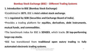 Mr. MUSTAQ MULLA, Teaching Assistant at SRFGCC
Rani Channamma University Belagavi.
20
Bombay Stock Exchange (BSE) – Different Trading Systems
1. Introduction to BSE (Bombay Stock Exchange)
•Established in 1875, BSE is Asia’s oldest stock exchange.
•It is regulated by SEBI (Securities and Exchange Board of India).
•Provides a trading platform for equities, derivatives, debt instruments,
mutual funds, and commodities.
•The benchmark index for BSE is SENSEX, which tracks 30 top-performing
large-cap stocks.
•BSE has transitioned from traditional open outcry trading to fully
automated electronic trading systems.
 