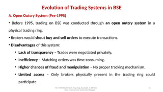 Mr. MUSTAQ MULLA, Teaching Assistant at SRFGCC
Rani Channamma University Belagavi.
21
Evolution of Trading Systems in BSE
A. Open Outcry System (Pre-1995)
• Before 1995, trading on BSE was conducted through an open outcry system in a
physical trading ring.
• Brokers would shout buy and sell orders to execute transactions.
• Disadvantages of this system:
• Lack of transparency – Trades were negotiated privately.
• Inefficiency – Matching orders was time-consuming.
• Higher chances of fraud and manipulation – No proper tracking mechanism.
• Limited access – Only brokers physically present in the trading ring could
participate.
 