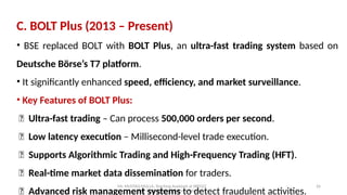 Mr. MUSTAQ MULLA, Teaching Assistant at SRFGCC
Rani Channamma University Belagavi.
26
C. BOLT Plus (2013 – Present)
• BSE replaced BOLT with BOLT Plus, an ultra-fast trading system based on
Deutsche Börse’s T7 platform.
• It significantly enhanced speed, efficiency, and market surveillance.
• Key Features of BOLT Plus:
✅ Ultra-fast trading – Can process 500,000 orders per second.
✅ Low latency execution – Millisecond-level trade execution.
✅ Supports Algorithmic Trading and High-Frequency Trading (HFT).
✅ Real-time market data dissemination for traders.
✅ Advanced risk management systems to detect fraudulent activities.
 