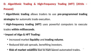 Mr. MUSTAQ MULLA, Teaching Assistant at SRFGCC
Rani Channamma University Belagavi.
27
D. Algorithmic Trading & High-Frequency Trading (HFT) (2010s –
Present)
• Algorithmic trading allows traders to use pre-programmed trading
strategies for automatic trade execution.
• High-frequency trading (HFT) uses powerful computers to execute
trades within milliseconds.
• Impact of Algo & HFT Trading:
• Increased market liquidity and trading volume.
• Reduced bid-ask spreads, benefiting investors.
• Risk of market volatility due to high-speed automated trades.
 