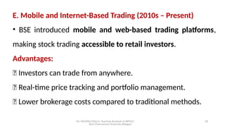Mr. MUSTAQ MULLA, Teaching Assistant at SRFGCC
Rani Channamma University Belagavi.
28
E. Mobile and Internet-Based Trading (2010s – Present)
• BSE introduced mobile and web-based trading platforms,
making stock trading accessible to retail investors.
Advantages:
✅ Investors can trade from anywhere.
✅ Real-time price tracking and portfolio management.
✅ Lower brokerage costs compared to traditional methods.
 
