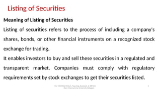 Mr. MUSTAQ MULLA, Teaching Assistant at SRFGCC
Rani Channamma University Belagavi.
3
Listing of Securities
Meaning of Listing of Securities
Listing of securities refers to the process of including a company's
shares, bonds, or other financial instruments on a recognized stock
exchange for trading.
It enables investors to buy and sell these securities in a regulated and
transparent market. Companies must comply with regulatory
requirements set by stock exchanges to get their securities listed.
 