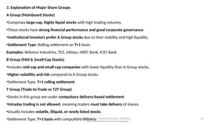 Mr. MUSTAQ MULLA, Teaching Assistant at SRFGCC
Rani Channamma University Belagavi.
32
3. Explanation of Major Share Groups
A Group (Mainboard Stocks)
•Comprises large-cap, highly liquid stocks with high trading volumes.
•These stocks have strong financial performance and good corporate governance.
•Institutional investors prefer A Group stocks due to their stability and high liquidity.
•Settlement Type: Rolling settlement on T+1 basis.
Examples: Reliance Industries, TCS, Infosys, HDFC Bank, ICICI Bank.
B Group (Mid & Small-Cap Stocks)
•Includes mid-cap and small-cap companies with lower liquidity than A Group stocks.
•Higher volatility and risk compared to A Group stocks.
•Settlement Type: T+1 rolling settlement.
T Group (Trade-to-Trade or T2T Group)
•Stocks in this group are under compulsory delivery-based settlement.
•Intraday trading is not allowed, meaning traders must take delivery of shares.
•Usually includes volatile, illiquid, or newly listed stocks.
•Settlement Type: T+1 basis with compulsory delivery.
 