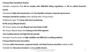 Mr. MUSTAQ MULLA, Teaching Assistant at SRFGCC
Rani Channamma University Belagavi.
33
Z Group (Non-Compliant Stocks)
•Includes companies that fail to comply with SEBI/BSE listing regulations or fail to submit financial
results.
•Considered high-risk investments with low liquidity and poor corporate governance.
•Investors should be cautious when dealing with Z Group stocks.
•Settlement Type: T+1 basis with strict monitoring.
XT/XC Group (Illiquid Stocks)
•XT Group: Stocks that are illiquid and only listed on BSE.
•XC Group: Illiquid stocks that belong to the SME segment.
•Low trading volume and high bid-ask spreads.
•Investors must be aware of high volatility and difficulty in exiting positions.
F Group (Fixed Income Securities)
•Includes debt instruments, corporate bonds, and fixed-income securities traded on BSE.
•Suitable for risk-averse investors seeking stable returns.
 