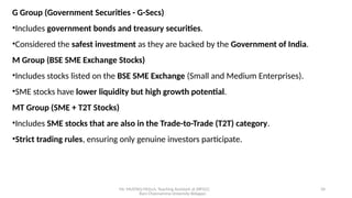 Mr. MUSTAQ MULLA, Teaching Assistant at SRFGCC
Rani Channamma University Belagavi.
34
G Group (Government Securities - G-Secs)
•Includes government bonds and treasury securities.
•Considered the safest investment as they are backed by the Government of India.
M Group (BSE SME Exchange Stocks)
•Includes stocks listed on the BSE SME Exchange (Small and Medium Enterprises).
•SME stocks have lower liquidity but high growth potential.
MT Group (SME + T2T Stocks)
•Includes SME stocks that are also in the Trade-to-Trade (T2T) category.
•Strict trading rules, ensuring only genuine investors participate.
 