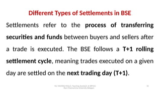 Mr. MUSTAQ MULLA, Teaching Assistant at SRFGCC
Rani Channamma University Belagavi.
35
Different Types of Settlements in BSE
Settlements refer to the process of transferring
securities and funds between buyers and sellers after
a trade is executed. The BSE follows a T+1 rolling
settlement cycle, meaning trades executed on a given
day are settled on the next trading day (T+1).
 