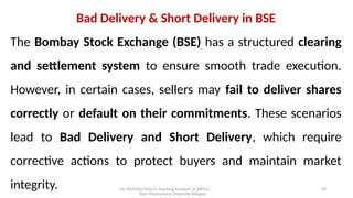 Mr. MUSTAQ MULLA, Teaching Assistant at SRFGCC
Rani Channamma University Belagavi.
39
Bad Delivery & Short Delivery in BSE
The Bombay Stock Exchange (BSE) has a structured clearing
and settlement system to ensure smooth trade execution.
However, in certain cases, sellers may fail to deliver shares
correctly or default on their commitments. These scenarios
lead to Bad Delivery and Short Delivery, which require
corrective actions to protect buyers and maintain market
integrity.
 
