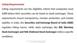 Mr. MUSTAQ MULLA, Teaching Assistant at SRFGCC
Rani Channamma University Belagavi.
4
Listing Requirements
Listing requirements are the eligibility criteria that companies must
fulfill before their securities can be listed on stock exchanges. These
requirements ensure transparency, investor protection, and market
stability. In India, the Securities and Exchange Board of India (SEBI)
regulates listing norms, while stock exchanges like BSE (Bombay
Stock Exchange) and NSE (National Stock Exchange) enforce specific
conditions.
 