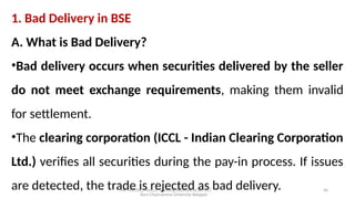 Mr. MUSTAQ MULLA, Teaching Assistant at SRFGCC
Rani Channamma University Belagavi.
40
1. Bad Delivery in BSE
A. What is Bad Delivery?
•Bad delivery occurs when securities delivered by the seller
do not meet exchange requirements, making them invalid
for settlement.
•The clearing corporation (ICCL - Indian Clearing Corporation
Ltd.) verifies all securities during the pay-in process. If issues
are detected, the trade is rejected as bad delivery.
 