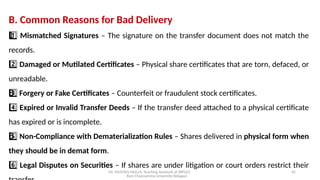 Mr. MUSTAQ MULLA, Teaching Assistant at SRFGCC
Rani Channamma University Belagavi.
42
B. Common Reasons for Bad Delivery
1 ️
1️⃣Mismatched Signatures – The signature on the transfer document does not match the
records.
2️⃣Damaged or Mutilated Certificates – Physical share certificates that are torn, defaced, or
unreadable.
3 ️
3️⃣Forgery or Fake Certificates – Counterfeit or fraudulent stock certificates.
4️⃣Expired or Invalid Transfer Deeds – If the transfer deed attached to a physical certificate
has expired or is incomplete.
5 ️
5️⃣Non-Compliance with Dematerialization Rules – Shares delivered in physical form when
they should be in demat form.
6️⃣Legal Disputes on Securities – If shares are under litigation or court orders restrict their
 